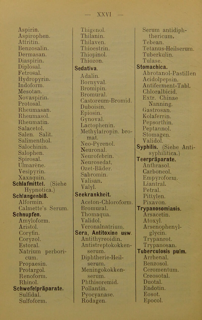 Aspirin. Aspirophen. Atlritin. ßenzosalin. Dermasan. Diaspirin. Diplosal. Fetrosal. Hydropyrin. Indoform. Mesotan. Novaspirin. Protosal. Rheumasan. Rheumasol. Rheumatin. Salacetol. Sälen. Salit. Salimenthol. Salochinin. Salophen. Spirosal. Ulmarene. Vesipyrin. Xaxaquin. Schlafmittel. (Siehe Hypnoüca.) Schlangenbiß. Alformin. Calmette’s Serum. Schnupfen. Amyloform. Aristol. Coryfm. Coryzol. Estoral. Natrium perbori- cum. Propaesin. Protargol. Renoform. Rhinol. Schwefelpräparate. Sulfidal. Sulfoform. Thigenol. Thilanin. Thilaven. Thioeslrin. Thiopinol. Thiozon. Sedativa. Adalin. Rornyval. Rromipin. ßromural. Castoreum-Bromid. Duboisin. Epiosin. Gynoval. Lactophenin. Melhylalropin. bro- mat. Neo-Pyrenol. Neuronal. Neurofebrin. Neurosedat. Ozet-Bäder. Sab romin. Valisan. Valyl. Seekrankheit. Aceton-Chloroform. Bromural. Thomaqua. Validol. Veronalnatrium. Sera, Antitoxine usw. Antithyreoidin. Antistreptokokken- serum. Diphtherie-Heil- serum. Meningokokken- serum. Pbthisoremid. Pollantin. Pyocyanase. Rodagen. Serum antidipb- thericum. Tebean. Tetanus-Heilserum. Tuberkulin. Tulase. Stomachica. Abrotanol-Pastillen Acidolpepsin. Antiferment-Tabl. Chloralbicid. Extr. Chinae Nanning. Gastrosan. Kolaferrin. Pepsorthin. Peptannol. Stomagen. Validol. Syphilis. (Siehe Anti- syphilitica.) Teerpräparate. Anthrasol. Carboneol. Empyroform. Liantral. Petral. Pitlylen. Pixavon. Trypanosomiasis. Arsacetin. Atoxyl. Arsenophenyl- glycin. Trypanrot. Trypanosan. Tuberculosis pulm. Arrhenal. Benzosol. Ceromentum. Creosotal. Duotal. Endotin. Eosot. Epocol.