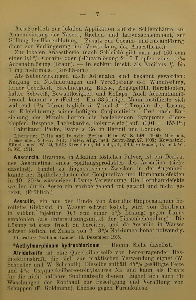 Aeußerlich zur lokalen Applikation auf die Schleimhäute, zur Anaemisierung der Nasen-, Rachen- und Larynxschleimhaut, zur Stillung der Blasenblutung. (Zusatz zur Cocain- und Eucainlösung, dient zur Verlängerung und Verstärkung der Anaesthesie.) Zur lokalen Anaesthesie (nach Schleich) gibt man auf 100 ccm einer 0,1 ®/o Cocain- oder ß-Eucainlösung 2—5 Tropfen einer l®/oo Adrenalinlösung (Braun). — In subkut. Injekt. als Excitans bis 1 mg mehrmals. (Kirchheim.) Als Nebenwirkungen nach Adrenalin sind bekannt geworden: Neigung zu Nachblutungen und Verzögerung der Wundheilung, ferner Uebelkeit, Brechneigung, Blässe, Angstgefühl, Herzklopfen, kalter Schweiß, Bewußtlosigkeit und Kollaps. Auch Adrenalinmiß- brauch kommt vor (Feiler). Ein 33 jähriger Mann instillierte sich während P/i Jahren täglich 5—7 mal 3—4 Tropfen der Lösung zur Erleichterung seiner heftigen Conjunctivitis. Erst nach Ent- ziehung des Mittels hörten die bestehenden Symptome (Herz- klopfen, Dyspnoe, Tachykardie, Polyurie etc.) auf. (0,01 = 155 Pf.) Fabrikant: Parke, Davis & Co. in Detroit und London. Literatur; Falta und Ivcovic, Berlin, Klin. VV. S. 1929, 1909; Martinet, l’resse raed. 9 fevr. 1910; Feiler, Allg. med. Zentr.-Ztg. 27, 1908; Kownatzki, Münch, med. W. 29, 1910; Kirchheina, Ebenda, 51, 1910. Holzbach, D. med. W., S.955, 1911. Aescorcin. Braunes, in Alkalien lösliches Pulver, ist ein Derivat des Aesculetins, eines Spaltungsproduktes des Aesculins (siehe daselbst). Findet zu diagnostischen Zwecken in der Augenheil- kunde bei Epithelverlusten der Conjuncliva und Hornhautdefekten in 10—20®/o wässeriger Lösung Verwendung. Die Hornhautdefekte werden durch Aescorcin vorübergehend rot gefärbt und nicht ge- reizt. (Fröhlich.) Aesculin, ein aus der Rinde von Aesculus Hippocastanum be- reitetes Glykosid, in Wasser schwer löslich, wird von Graham in subkut. Injektion (0,3 ccm einer 5°lo Lösung) gegen Lupus empfohlen (als Unterstützungsmittel der Finsenbehandlung). Die Lösung ist stets frisch zu bereiten, und da Aesculin in Wasser schwer löslich, ist Zusatz von 2—3Vo Natriumcarbonat notwendig. Literatur: Graham, Lancct, 16. Dezember 1905. ♦Aethylmorphinum hydrochloricum = Dionin. Siehe daselbst. Afridolseife ist eine Quecksilberseife von hervorragender Des- infektionskraft, die sich zur praktischen Verwendung eignet (W. Schneller und W. Schrauth). Dieselbe enthält 85°/o gesättigte Fette und 40/0 Oxyffuocksilbcr-o-toluylsaures Na und kann als Ersatz für die nicht haltbare Suhlimatseife dienen. Eignet sich auch für Waschungen der Kopfhaut zur Beseitigung und Verhütung von Schuppen (F. Goldmann). Ebenso gegen Furunkulose.