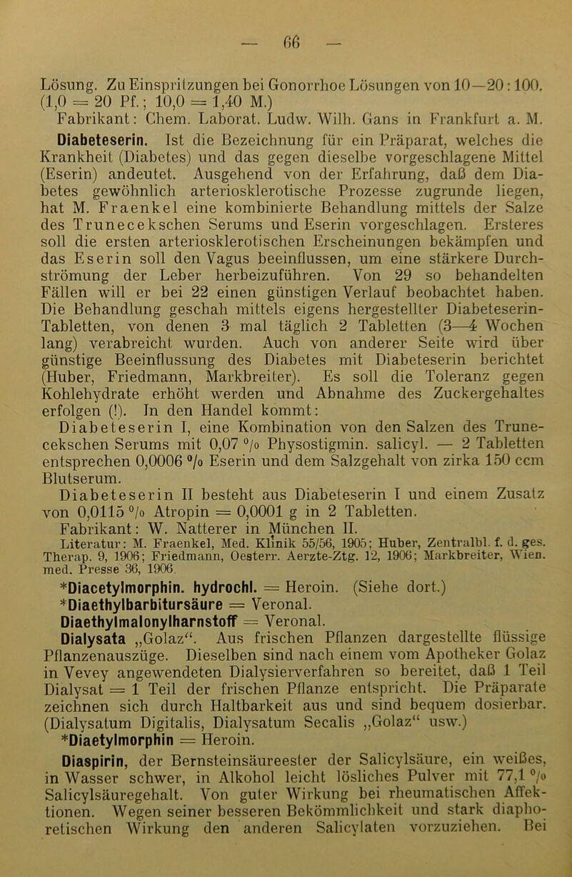 Lösung. Zu Einspritzungen bei Gonorrhoe Lösungen von 10—20:100. (1,0 = 20 Pf.; 10,0 = 1,40 M.) Fabrikant: Chem. Laborat. Luclw. Willi. Gans in Frankfurt a. M. Diabeteserin. Ist die Bezeichnung für ein Präparat, welches die Krankheit (Diabetes) und das gegen dieselbe vorgeschlagene Mittel (Eserin) andeutet. Ausgehend von der Erfahrung, daß dem Dia- betes gewöhnlich arteriosklerotische Prozesse zugrunde liegen, hat M. Fraenkel eine kombinierte Behandlung mittels der Salze des Trunecekschen Serums und Eserin vorgeschlagen. Ersteres soll die ersten arteriosklerotischen Erscheinungen bekämpfen und das Eserin soll den Vagus beeinflussen, um eine stärkere Durch- strömung der Leber herbeizuführen. Von 29 so behandelten Fällen will er bei 22 einen günstigen Verlauf beobachtet haben. Die Behandlung geschah mittels eigens hergestellter Diabeteserin- Tabletten, von denen 3 mal täglich 2 Tabletten (3—4; Wochen lang) verabreicht wurden. Auch von anderer Seite wird über günstige Beeinflussung des Diabetes mit Diabeteserin berichtet (Huber, Friedmann, Markbreiter). Es soll die Toleranz gegen Kohlehydrate erhöht werden und Abnahme des Zuckergehaltes erfolgen (!). ln den Handel kommt: Diabeteserin I, eine Kombination von den Salzen des Trune- cekschen Serums mit 0,07 ®/o Physostigmin, salicyl. — 2 Tabletten entsprechen 0,0006 “/o Eserin und dem Salzgehalt von zirka 150 ccm Blutserum. Diabeteserin II besteht aus Diabeteserin I und einem Zusatz von 0,0115 °/o Atropin = 0,0001 g in 2 Tabletten. Fabrikant: W. Natterer in München II. Literatur: M. Fraeukel, Med. Klinik 55/56, 1905; Huker, Zeiitralbl. f. d. ges. Therap. 9, 1906; Friedmann, Oesterr. Aerzte-Ztg. 12, 1906; Markbreiter, Wien, med. Presse 36, 1906 *Diacetylmorphin. hydrochl. = Heroin. (Siehe dort.) *Diaethylbarbitursäure = Veronal. Diaetbylmalonylbarnstoff = Veronal. Dialysata „Golaz'k Aus frischen Pflanzen dargestellte flüssige Pllanzenauszüge. Dieselben sind nach einem vom Apotheker Golaz in Vevey angewendeten Dialysierverfahren so bereitet, daß 1 Teil Dialysat = 1 Teil der frischen Pflanze entspricht. Die Präparate zeichnen sich durch Haltbarkeit aus und sind bequem dosierbar. (Dialysatum Digitalis, Dialysatum Secalis „Golaz“ usw.) *Diaetylmorpbin = Heroin. Diaspirin, der Bernsteinsäureesler der Salicylsäure, ein weißes, in Wasser schwer, in Alkohol leicht lösliches Pulver mit 77,1 °/o Salicylsäuregehalt. Von guter Wirkung bei rheumatischen Affek- tionen. Wegen seiner besseren Bekömmlichkeit und stark diapho- retischen Wirkung den anderen Salicylaten vorzuziehen. Bei