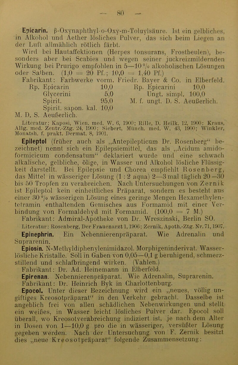 H(') Ejiicarin. ß-Oxynaphthyl-o-Oxy-m-Toluylsänre. Ist ein gelbliches, in Alkohol und Aether lösliches Pulver, das sich beim Liegen an der Lufl. allmählich rötlich färbt. Wird bei Hautaffektionen (Herpes lonsurans, Frostbeulen), be- sonders aber bei Scabies und wegen seiner juckreizmildernden Wirkung bei Prurigo empfohlen in 5—l()®/o alkoholischen Lösungen oder Salben. (1,0 = 20 Pf.; 10,0 = 1,40 Pf.) Fabrikant: Farbwerke vorm. Friedr. Bayer & Co. in Elberfeld. Rp. Epicarin 10,0 Rp. Epicarini 10,0 Glycerini 5,0 Ungt. simpl. 100,0 Spirit. 95,0 M. f. ungt. D. S. Aeußerlich. Spirit, sapon. kal. 10,0 M. D. S. Aeußerlich. Literatur; Kaposi, Wien. med. W. 6, 1900; Rille, D. Heilk. 12, liXX): Kraus, Allg. med. Zeiitr.-Ztg. 24, 1900; Sichert, Münch, med. W. 43, 1900; Winkler, Monatsh. f. prakt. Dermat. 8, 1901. Epileptol (früher auch als ,,Antepilepticum Dr. Rosenberg“ be- zeichnet) nennt sich ein Epilepsiemittel, das als „Acidum amido- formicicum condensatum“ deklariert wurde und eine schwach alkalische, gelbliche, ölige, in Wasser und Alkohol lösliche Flüssig- keit darstellt. Bei Epilepsie und Chorea empfiehlt Rosenberg, das Mitte! in wässeriger Lösung (1 : 2 aqua) 2—3 mal täglich 20—30 bis 50 Tropfen zu verabreichen. Nach Untersuchungen von Zernik ist Epileptol kein einheitliches Präparat, sondern es besteht aus einer 30 “/o wässerigen Lösung eines geringe Mengen Hexamethylen- tetramin enthaltenden Gemisches aus Formamid mit einer Ver- bindung von Formaldehyd mit Formamid. (100,0 = 7 M.) Fabrikant: Admiral-Apotheke von Dr. Wreszinski, Berlin SO. Literatur: Roseuberg, Der Frauenarzt 1,1906; Zernik, Apoth.-Ztg. Nr. 71,1907. Epinephrin. Ein Nebennierenpräparat. Wie Adrenalin und Suprarenin. Epiosin. N-Methyldiphenylenimidazol. Morphigeninderivat. Wasser- lösliche Kristalle. Soll in Gaben von 0,05—0,1 g beruhigend, schmerz- stillend und schlafbringend wirken. (Vahlen.) Fabrikant: Dr. Ad. Heinemann in Elberfeld. Epirenan. Nebennierenpräparat. Wie Adrenalin, Suprarenin. Fabrikant: Dr. Heinrich Byk in Charlottenburg. Epocol. Unter dieser Bezeichnung wird ein „neues, völlig un- giftiges Kreosotpräparat“ in den Verkehr gebrachl. Dasselbe ist angeblich frei von allen schädlichen Nebenwirkungen und stellt ein weißes, in Wasser leicht lösliches Pulver dar. Epocol soll überall, wo Kreosotverabreichung indiziert ist. je nach dem Alter in Dosen von 1—10,0 g pro die in wässeriger, versüßter Lösung gegeben werden. Nach der Untersuchung von F. Zernik besitzt dies „neue KreosoIpräparat“ folgende Zusammensetzung: