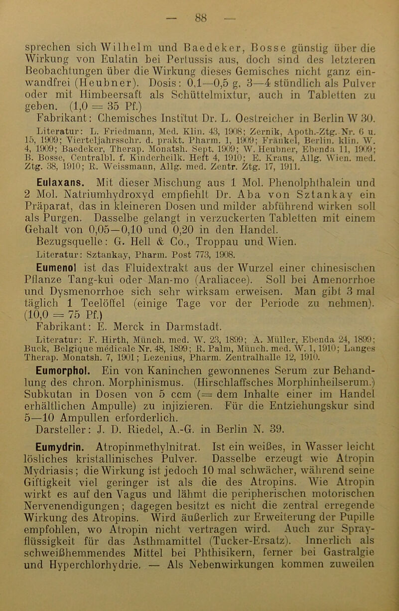 sprechen sich Wilhelm und Baedeker, Bosse günstig über die Wirkung von Eulatin bei Perlussis aus, doch sind des letzteren Beobachtungen über die Wirkung dieses Gemisches nicht ganz ein- wandfrei (Heubner). Dosis: 0,1—0,5 g. 3—4 stündlich als Pulver oder mit Himbeersaft als Schüttelmixtur, auch in Tabletten zu geben. (1,0 = 35 Pf.) Fabrikant: Chemisches Institut Dr. L. Oestreicher in Berlin W 30. Literatur: L. Friedmann, Med. Klin. 43, 1908; Zernik, Apotli.-Ztg. Nr. G u. 15, 1909; Vierteljahrsschr. d. prakt. Pharm. 1, lii09; Fräiikel, Berlin, klin. W. 4, 1909; Baedeker, Therap. Monatsli. Sept. 1909; W. Heubner, Ebenda 11, 19f)9; B. Bosse, Centralbl. f. Kinderheilk. Heft 4, 1910; E. Kraus, Allg. Wien. med. Ztg. 38, 1910; R. Weissmann, Allg. med. Zentr. Ztg. 17, 1911. Eulaxans. Mit dieser Mischung aus 1 Mol. Phenolphthalein und 2 Mol. Natriumhydroxyd empfiehlt Dr. Aba von Sztankay ein Präparat, das in kleineren Dosen und milder abführend wirken soll als Purgen. Dasselbe gelangt in verzuckerten Tabletten mit einem Gehalt von 0,05—0,10 und 0,20 in den Handel. Bezugsquelle: G. Hell & Co., Troppau und Wien. Literatur: Sztankay, Pharm. Post 773, 1908. Eumenol ist das Fluidextrakt aus der Wurzel einer chinesischen Pflanze Tang-kui oder Man-mo (Araliacee). Soll bei Amenorrhoe und Dysmenorrhoe sich sehr wirksam erweisen. Man gibt 3 mal täglich 1 Teelöffel (einige Tage vor der Periode zu nehmenl. (10,0 = 75 Pf.) Fabrikant: E. Merck in Darmstadt. Literatur: F. Hirth, Münch, med. W. 23, 1899; A. Müller, Ebenda 24, 1899; Buck, Belgique medicale Nr. 48, 1899; R. Palm, Münch, med. W. 1,1910; Langes Therap. Monatsh. 7, 1901; Lezenius, Pharm. Zentralhalle 12, 1910. Eumorphol. Ein von Kaninchen gewonnenes Serum zur Behand- lung des chron. Morphinismus. (Hirschlaffsches Morphinheilserum.) Subkutan in Dosen von 5 ccm (= dem Inbalte einer im Handel erhältlichen Ampulle) zu injizieren. Für die Entziehungskur sind 5—10 Ampullen erforderlich. Darsteller: J. D. Riedel, A.-G. in Berlin N. 39. Eumydrin. Atropinmethylnitrat. Ist ein weißes, in Wasser leicht lösliches kristallinisches Pulver. Dasselbe erzeugt wie Atropin Mydriasis; die Wirkung ist jedoch 10 mal schwächer, während seine Giftigkeit viel geringer ist als die des Atropins. Wie Atropin wirkt es auf den Vagus und lähmt die peripherischen motorischen Nervenendigungen; dagegen besitzt es nicht die zentral erregende Wirkung des Atropins. Wird äußerlich zur Erweiterung der Pupille empfohlen, wo Atropin nicht vertragen wird. Auch zur Spray- flüssigkeit für das Asthmamittel (Tucker-Ersatz). Innerlich als schweißhemniendes Mittel bei Phthisikern, ferner bei Gastralgie und Hyperchlorhydrie. — Als Nebenwirkungen kommen zuweilen