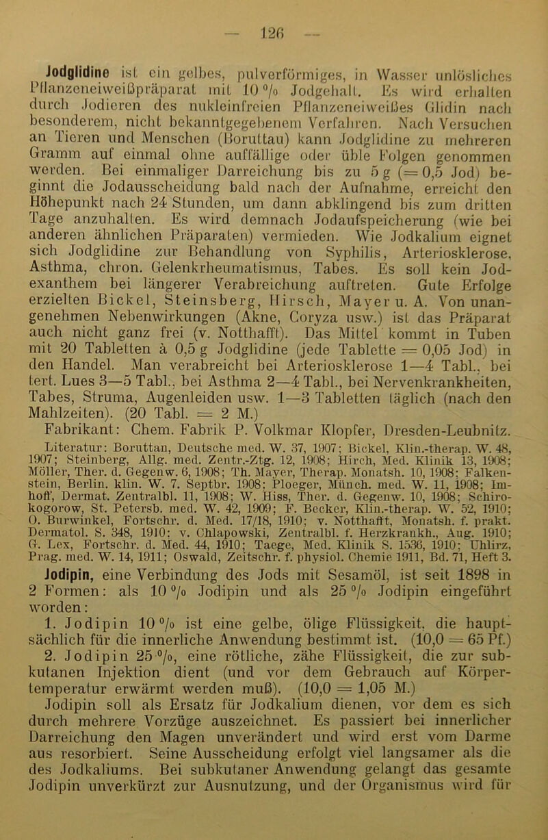 Jodglidine isl. ein gelbes, pulverfünniges, in Wasser unlösliclics IMlanzcneiweiÜpräparal iniL 10 «/o Jodgeliall. Ks wird erliallen durch .lodieren des nuklcinCreien Pllanzeneiweißes Glidin nacli besonderem, nicht bekannlgegebenein Verfahren. Nach Versuchen an Tieren und Menschen (lloruttau) kann .Jodglidine zu mehreren Gramm aut einmal ohne auffällige oder üble Folgen genommen werden. Bei einmaliger Darreichung bis zu ö g (= 0,6 Jod) be- ginnt die Jodausscheidung bald nach der Aufnahme, erreicht den Höhepunkt nach 24 Stunden, um dann abklingend bis zum dritten Tage anzuhallen. Es wird demnach Jodaufspeicherung (wie bei anderen ähnlichen Präparaten) vermieden. Wie Jodkalium eignet sich Jodglidine zur Behandlung von Syphilis, Arteriosklerose. Asthma, chron. Gelenkrheumatismus, Tabes. Es soll kein Jod- exanthem bei längerer Verabreichung auftreten. Gute Erfolge erzielten Bickel, Steinsberg, Hirsch, Mayer u.A. Von unan- genehmen Nebenwirkungen (Akne, Coryza usw.) ist das Präparat auch nicht ganz frei (v. Notthafft). Das MilteP kommt in Tuben mit 20 Tabletten ä 0,5 g Jodglidine (jede Tablette = 0,05 Jod) in den Handel. Man verabreicht bei Arteriosklerose 1—4 Tabl., bei tert. Lues 3—5 Tabl., bei Asthma 2—4 Tabl., bei Nervenkrankheiten, Tabes, Struma, Augenleiden usw. 1—3 Tabletten täglich (nach den Mahlzeiten). (20 Tabl. = 2 M.) Fabrikant: Chem. Fabrik P. Volkmar Klopfer, Dresden-Leubnitz. Literatur: Boriittan, Deutsche med. W. 37, 1907; Bickel, Kliu.-therap. W. 48, 1907; Steinberg, Allg. med. Zentr.-Ztg. 12, 1908; Hirch, Med. Klinik 13, 1908; Möller, Ther. d. Gegenw. 6,1908; Th. Mayer, Therap. Monatsh. 10, 1908; Falken- stein, Berlin, klin. W. 7. Septbr. 1908; Ploeger, Münch, med. W. 11, 1908; Ini- hoff. Dermal. Zentralbl. 11, 1908; W. Hiss, Ther. d. Gegenw. 10, 1908; Schiro- kogorow. St. Petersb. med. W. 42, 1909; F. Becker, Klin.-therap. W. 52, 1910; 0. Burwinkel, Fortschr. d. Med. 17/18, 1910; v. Notthafft, Monatsh. f. prakt. Dermatol. S. 348, 1910: v. Chlapowski, Zentralbl. f. Herzkrankh., Aug. 1910; G. Lex, Fortschr. d. Med. 44, 1910; Taege, Med. Klinik S. 1536, 1910; Uhlirz, Prag. med. W. 14, 1911; Oswald, Zeitschr. f. physiol. Chemie 1911, Bd. 71, Heft 3. Jodipin, eine Verbindung des Jods mit Sesamöl, ist seit 1898 in 2 Formen: als 10 ®/o Jodipin und als 25 “/o Jodipin eingeführt worden: 1. Jodipin 10 ®/o ist eine gelbe, ölige Flüssigkeit, die haupt- sächlich für die innerliche Anwendung bestimmt ist. (10,0 = 65 Pf.) 2. Jodipin 26°jo, eine rötliche, zähe Flüssigkeit, die zur sub- kutanen Injektion dient (und vor dem Gebrauch auf Körper- temperatur erwärmt werden muß). (10,0 = 1,05 M.) Jodipin soll als Ersatz für Jodkalium dienen, vor dem es sich durch mehrere Vorzüge auszeichnet. Es passiert bei innerlicher Dari’eichung den Magen unverändert und wird erst vom Darme aus resorbiert. Seine Ausscheidung erfolgt viel langsamer als die des Jodkaliums. Bei subkutaner Anwendung gelangt das gesamte Jodipin unverkürzt zur Ausnutzung, und der Organismus wird für