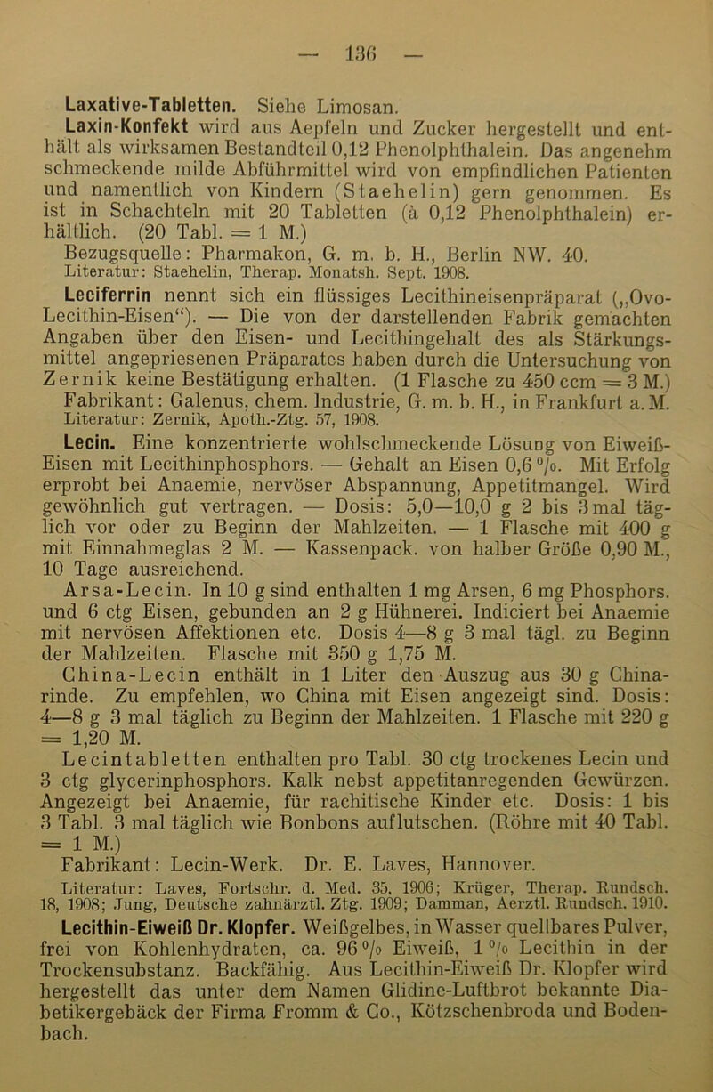 13« Laxative-Tabletten. Siehe Limosan. Laxin-Konfekt wird aus Aepfeln und Zucker liergestellt und ent,- liält als wirksamen Bestandteil 0,12 Phenolphthalein. Das angenehm schmeckende milde Abführmittel wird von empfindlichen Patienten und namentlich von Kindern (Staehelin) gern genommen. Es ist in Schachteln mit 20 Tabletten (ä 0,12 Phenolphthalein) er- hältlich. (20 Tabl. = 1 M.) Bezugsquelle: Pharmakon, G. m, b. H., Berlin NW. 40. Literatur: Staehelin, Therap. Monatsli. Sept. 1908. Leciferrin nennt sich ein flüssiges Lecithineisenpräparat („Ovo- Lecithin-Eisen“). — Die von der darstellenden Fabrik gemachten Angaben über den Eisen- und Lecithingehalt des als Stärkungs- mittel angepriesenen Präparates haben durch die Untersuchung von Zernik keine Bestätigung erhalten. (1 Flasche zu 450 ccm = 3 M.) Fabrikant; Galenus, ehern. Industrie, G. m. b. H., in Frankfurt a.M. Literatur: Zernik, Apoth.-Ztg. 57, 1908. Lecin. Eine konzentrierte wohlschmeckende Lösung von Eiweiß- Eisen mit Lecithinphosphors. — Gehalt an Eisen 0,6 “/o. Mit Erfolg erprobt bei Anaemie, nervöser Abspannung, Appetitmangel. Wird gewöhnlich gut vertragen. — Dosis: 5,0—10,0 g 2 bis 3mal täg- lich vor oder zu Beginn der Mahlzeiten. — 1 Flasche mit 400 g mit Einnahmeglas 2 M. — Kassenpack, von halber Größe 0,90 M., 10 Tage ausreichend. Arsa-Lecin. In 10 g sind enthalten 1 mg Arsen, 6 mg Phosphors, und 6 ctg Eisen, gebunden an 2 g Hühnerei. Indiciert bei Anaemie mit nervösen Affektionen etc. Dosis 4—8 g 3 mal tägl. zu Beginn der Mahlzeiten. Flasche mit 350 g 1,75 M. China-Lecin enthält in 1 Liter den Auszug aus 30 g China- rinde. Zu empfehlen, wo China mit Eisen angezeigt sind. Dosis: 4—8 g 3 mal täglich zu Beginn der Mahlzeiten. 1 Flasche mit 220 g = 1,20 M. Lecintabletten enthalten pro Tabl. 30 ctg trockenes Lecin und 3 ctg glycerinphosphors. Kalk nebst appetitanregenden Gewürzen. Angezeigt bei Anaemie, für rachitische Kinder etc. Dosis: 1 bis 3 Tabl. 3 mal täglich wie Bonbons auflutschen. (Röhre mit 40 Tabl. = 1 M.) Fabrikant: Lecin-Werk. Dr. E. Laves, Hannover. Literatur: Laves, Fortschr. d. Med. 35, 1906; Krüger, Therap. Euiidsch. 18, 1^8; Jung, Deutsche zahnärztl. Ztg. 1909; Damman, Aerztl. Rundsch. 1910. Lecithin-Eiweiß Dr. Klopfer. Weißgelbes, in Wasser quellbares Pulver, frei von Kohlenhydraten, ca. 96 °/o Eiweiß, 1 °jo Lecithin in der Trockensubstanz. Backfähig. Aus Lecithin-Eiweiß Dr. Klopfer wird hergestellt das unter dem Namen Glidine-Luftbrot bekannte Dia- betikergebäck der Firma Fromm & Co., Kötzschenbroda und Boden- bach.