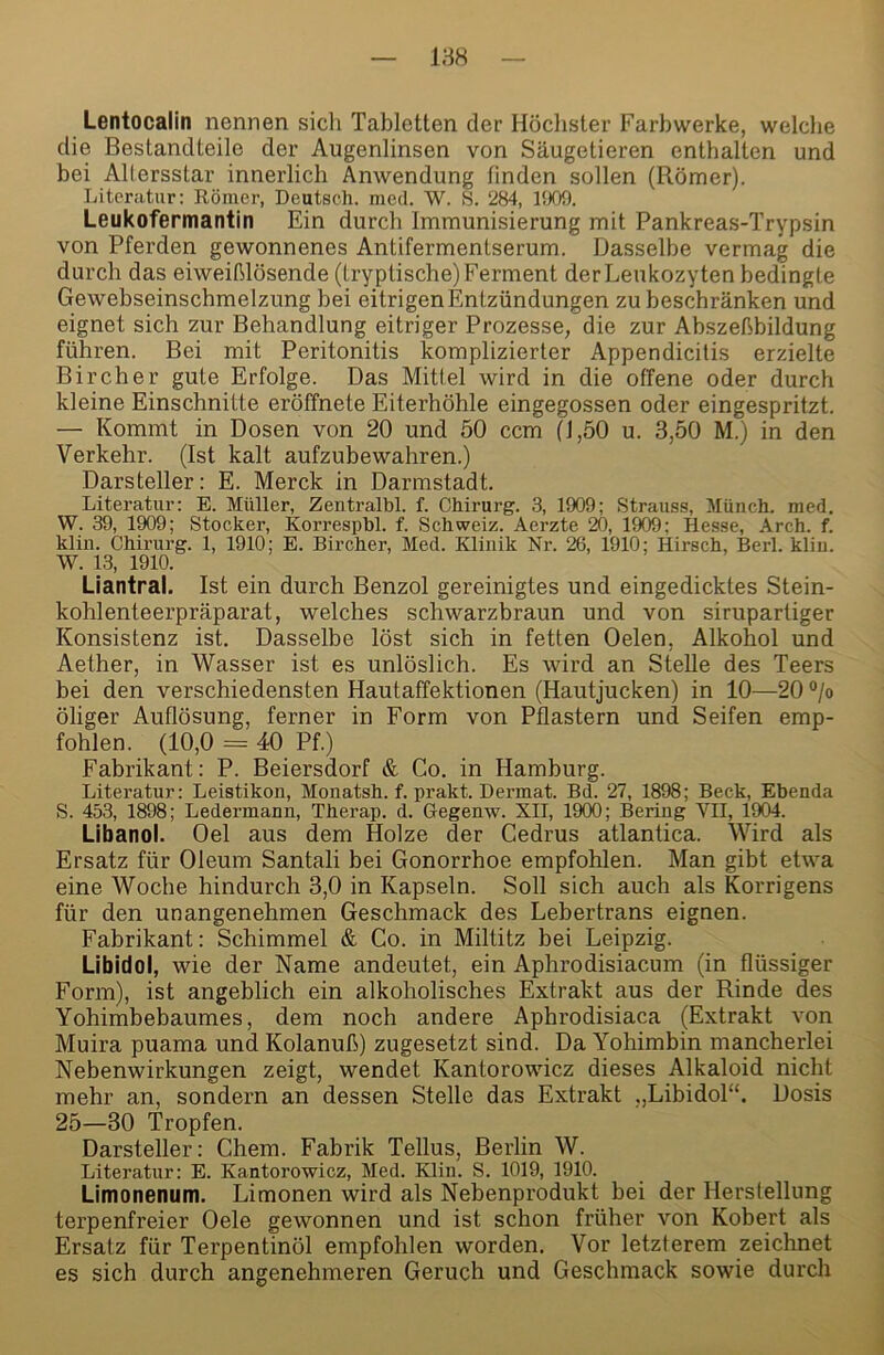 188 Lentocalin nennen sicli Tabletten der Höclister Farbwerke, welche die Bestandteile der Augenlinsen von Säugetieren enthalten und bei Allersslar innerlich Anwendung finden sollen (Römer). Literatur: Römer, Deutsch, med. W. S. 284, IfJOO. Leukofermantin Ein durch Immunisierung mit Pankreas-Trypsin von Pferden gewonnenes Antifermentserum. Dasselbe vermag die durch das eiweißlösende (tryptische) Ferment der Leukozyten bedingte Gewebseinschmelzung bei eitrigen Entzündungen zu beschränken und eignet sich zur Behandlung eitriger Prozesse, die zur Abszeßbildung führen. Bei mit Peritonitis komplizierter Appendicilis erzielte Bircher gute Erfolge. Das Mittel wird in die offene oder durch kleine Einschnitte eröffnete Eiterhöhle eingegossen oder eingespritzt. — Kommt in Dosen von 20 und 50 ccm (1,50 u. 3,50 M.) in den Verkehr. (Ist kalt aufzubewahren.) Darsteller: E. Merck in Darmstadt. Literatur: E. Müller, Zentralhl. f. Chirurg. 3, 1909; Strauss, Münch, med. W. 39, 1909; Stöcker, Korrespbl. f. Schweiz. Aerzte 20, 1909; Hesse, Arch. f. klin. Chii’urg. 1, 1910; E. Bircher, Med. Klinik Nr. 26, 1910; Hirsch, Berl. kliu. W. 13, 1910. Liantral. Ist ein durch Benzol gereinigtes und eingedicktes Stein- kohlenteerpräparat, welches schwarzbraun und von sirupartiger Konsistenz ist. Dasselbe löst sich in fetten Oelen, Alkohol und Aether, in Wasser ist es unlöslich. Es wird an Stehe des Teers bei den verschiedensten Hautaffektionen (Hautjucken) in 10—20 ®/o öliger Auhösung, ferner in Form von Pflastern und Seifen emp- fohlen. (10,0 = 40 Pf.) Fabrikant: P. Beiersdorf & Co. in Hamburg. Literatur: Leistikon, Monatsh. f. prakt. Dermat. Bd. 27, 1898; Beck, Ebenda S. 453, 1898; Ledermann, Therap. d. Gegenw. XII, 1900; Bering VII, 1904. Libanol. Oel aus dem Holze der Cedrus atlantica. Wird als Ersatz für Oleum Santali bei Gonorrhoe empfohlen. Man gibt etwa eine Woche hindurch 3,0 in Kapseln. Soll sich auch als Korrigens für den unangenehmen Geschmack des Lebertrans eignen. Fabrikant: Schimmel & Co. in Miltitz bei Leipzig. Libido), wie der Name andeutet, ein Aphrodisiacum (in flüssiger Form), ist angeblich ein alkoholisches Extrakt aus der Rinde des Yohimbebaumes, dem noch andere Aphrodisiaca (Extrakt von Muira puama und Kolanuß) zugesetzt sind. Da Yohimbin mancherlei Nebenwirkungen zeigt, wendet Kantorowicz dieses Alkaloid nicht mehr an, sondern an dessen Stelle das Extrakt „Libidol“. Dosis 25—30 Tropfen. Darsteller: Chem. Fabrik Tellus, Berlin W. Literatur: E. Kantorowicz, Med. Klin. S. 1019, 1910. Litnonenum. Limonen wird als Nebenprodukt bei der Herslellung terpenfreier Oele gewonnen und ist schon früher von Kobert als Ersatz für Terpentinöl empfohlen worden. Vor letzterem zeichnet es sich durch angenehmeren Geruch und Geschmack sowie durch