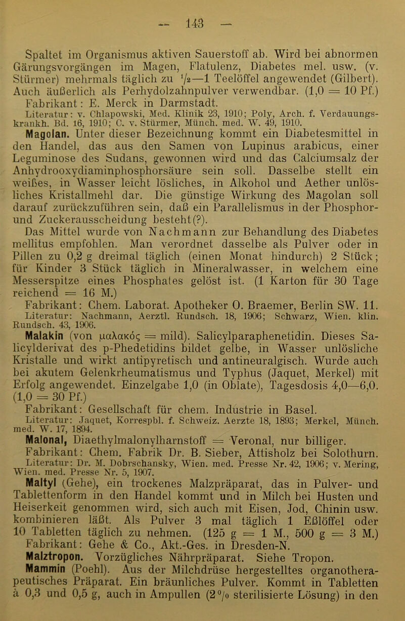 Spaltet im Organismus aktiven Sauerstoff ab. Wird bei abnormen Gärungsvorgängen im Magen, Flatulenz, Diabetes mel. usw. (v. Stürmer) mehrmals täglich zu 'jz—1 Teelöffel angewendet (Gilbert). Auch äußerlich als Perhydolzahnpulver verwendbar. (1,0 = 10 Pf.) Fabrikant: E. Merck in Darmstadt. Literatur: v. Chlapowski, Med. Klinik 23, 1910; Poly, Arch. f. Verdauungs- krankh. Bd. l6, 1910; C. v. Stürmer, Müiicli. med. W. 49, 1910. Magolan. Unter dieser Bezeichnung kommt ein Diabetesmittel in den Handel, das aus den Samen von Lupinus arabicus, einer Leguminose des Sudans, gewonnen wird und das Calciumsalz der Anhydrooxydiaminphosphorsäure sein soll. Dasselbe stellt ein weißes, in Wasser leicht lösliches, in Alkohol und Aether unlös- liches Kristallmehl dar. Die günstige Wirkung des Magolan soll darauf zurückzuführen sein, daß ein Parallelismus in der Phosphor- und Zuckerausscheidung besteht (?). Das Mittel wurde von Nachmann zur Behandlung des Diabetes mellitus empfohlen. Man verordnet dasselbe als Pulver oder in Pillen zu 0,2 g dreimal täglich (einen Monat hindurch) 2 Stück; für Kinder 3 Stück täglich in Mineralwasser, in welchem eine Messerspitze eines Phosphates gelöst ist. (1 Karton für 30 Tage reichend = 16 M.) Fabrikant: Chem. Laborat. Apotheker 0. Braemer, Berlin SW. 11. Literatur: Nackmanii, Aerztl. Rundsch. 18, 1906; Schwarz, Wien. klin. Rundsch. 43, 1906. Malakin (von paXaKÖq = mild). Salicylparaphenetidin. Dieses Sa- licylderivat des p-Phedetidins bildet gelbe, in Wasser unlösliche Kristalle und wirkt antipyretisch und antineuralgisch. Wurde auch bei akutem Gelenkrheumatismus und Typhus (Jaquet, Merkel) mit Erfolg angewendet. Einzelgabe 1,0 (in Oblate), Tagesdosis -1,0—6,0. (1,0 = 30 Pf.) Fabrikant: Gesellschaft für chem. Industrie in Basel. Literatur: Jaquet, Korrespbl. f. Schweiz. Aerzte 18, 1893; Merkel, Münch, med. W. 17, 18^. Malonal, Diaethylmalonylharnstoff = Veronal, nur billiger. Fabrikant: Chem, Fabrik Dr. B. Sieber, Attisholz bei Solothurn. Literatur: Dr. M. Dobrschansky, Wien. med. Presse Nr. 42, 1906; v. Mering, Wien. med. Presse Nr. 5, 1907. Maltyl (Gehe), ein trockenes Malzpräparat, das in Pulver- und Tablettenform in den Handel kommt und in Milch bei Husten und Heiserkeit genommen wird, sich auch mit Eisen, Jod, Chinin usw. kombinieren läßt. Als Pulver 3 mal täglich 1 Eßlöffel oder 10 Tabletten täglich zu nehmen. (125 g = 1 M., 500 g = 3 M.) Fabrikant: Gehe & Go., Akt.-Ges. in Dresden-N. Malztropon. Vorzügliches Nährpräparat. Siehe Tropon. Mammin (Poehl). Aus der Milchdrüse hergestelltes organothera- peutisches Präparat. Ein bräunliches Pulver. Kommt in Tabletten 11 0,3 und 0,5 g, auch in Ampullen (2°/o sterilisierte Lösung) in den