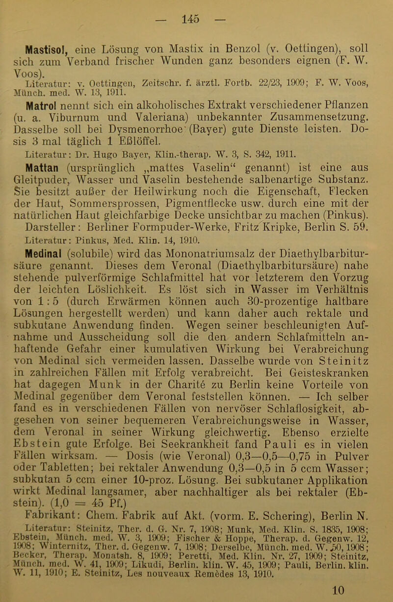 Mastisol, eine Lösung von Mastix in Benzol (v. Oettingen), soll sich zum Verband frischer Wunden ganz besonders eignen (F. W. Voos). Literatur: v. Oettingen, Zeitschr. f. ärztl. Fortb. 22/23, 1909; F. W. Voos, Mimch. med. W. 13, 19li. Matrol nennt sich ein alkoholisches Extrakt verschiedener Pflanzen (u. a. Viburnum und Valeriana) unbekannter Zusammensetzung. Dasselbe soll bei Dysmenorrhoe' (Bayer) gute Dienste leisten. Do- sis 3 mal täglich 1 Eßlöffel. Literatur: Dr. Hugo Bayer, Klin.-tberap. W. 3, S. 342, 1911. Mattan (ursprünglich „mattes Vaselin“ genannt) ist eine aus Gleitpuder, Wasser und Vaselin bestehende salbenartige Substanz. Sie besitzt außer der Heilwirkung noch die Eigenschaft, Flecken der Haut, Sommersprossen, Pigmentflecke usw. durch eine mit der natürlichen Haut gleichfarbige Decke unsichtbar zu machen (Pinkus). Darsteller: Berliner Formpuder-Werke, Fritz Kripke, Berlin S. 59. Literatur: Pinkus, Med. Klin. 14, 1910. Medinal (solubile) wird das Mononatriumsalz der Diaethylbarbitur- säure genannt. Dieses dem Veronal (Diaethylbarbitursäure) nahe stehende pulverförmige Schlafmittel hat vor letzterem den Vorzug der leichten Löslichkeit. Es löst sich in Wasser im Verhältnis von 1:5 (durch Erwärmen können auch 30-prozentige haltbare Lösungen hergestellt werden) und kann daher auch rektale und subkutane Anwendung finden. Wegen seiner beschleunigten Auf- nahme und Ausscheidung soll die den andern Schlafmitteln an- haftende Gefahr einer kumulativen Wirkung bei Verabreichung von Medinal sich vermeiden lassen. Dasselbe wurde von Steinitz in zahlreichen Fällen mit Erfolg verabreicht. Bei Geisteskranken hat dagegen Munk in der Charite zu Berlin keine Vorteile von Medinal gegenüber dem Veronal feststellen können. — Ich selber fand es in verschiedenen Fällen von nervöser Schlaflosigkeit, ab- gesehen von seiner bequemeren Verabreichungsweise in Wasser, dem Veronal in seiner Wirkung gleichwertig. Ebenso erzielte Ebstein gute Erfolge. Bei Seekrankheit fand Pauli es in vielen Fällen wirksam. — Dosis (wie Veronal) 0,3—0,5—0,75 in Pulver oder Tabletten; bei rektaler Anwendung 0,3—0,5 in 5 ccm Wasser; subkutan 5 ccm einer 10-proz. Lösung. Bei subkutaner Applikation wirkt Medinal langsamer, aber nachhaltiger als bei rektaler (Eb- stein). (1,0 = 45 Pf.) Fabrikant: Chem. Fabrik auf Akt. (vorm. E. Schering), Berlin N. Literatur: Steinitz, Ther. d. G. Nr. 7, 1908; Munk, Med. Klin. S. 1S35, 1908; Ebstein, Münch, med. W. 3, 1909; Fischer & Hoppe, Therap. d. Gegenw. 12, 1908; Winternitz, Ther. d. Gegenw. 7, 1908; Derselbe, Münch, med. W. .30,1908; Becker, Therap. Monatsh. 8, 1909; Peretti, Med. Klin. Nr. 27, 1909; Steinitz, Münch, med, W. 41, 1909; Likudi, Berlin, klin. W. 45, 1909; Pauli, Berlin, klin. W. 11, 1910; E. Steinitz, Les nouveaux Remödes 13, 1910. 10