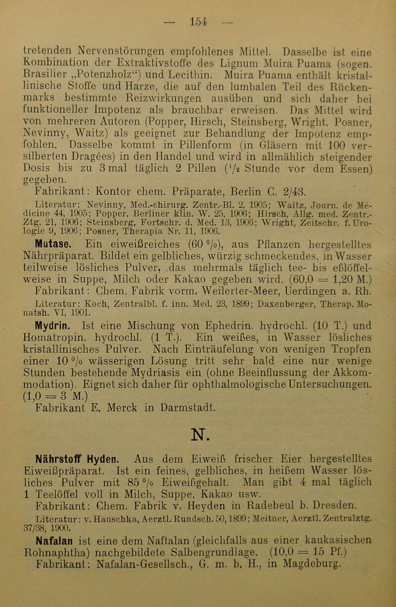 tretenden Nervenslömngen empfohlenes Mittel. Dasselbe ist eine Kombination der Extraktivstoffe des Lignum Muira Puama (sogen. Brasilier „Potenzholz“) und Lecithin. Muira Puama enthält kristal- linische Stoffe und Harze, die auf den lumbalen Teil des Rücken- marks bestimmte Reizwirkungen ausüben und sich daher bei funktioneller Impotenz als brauchbar erweisen. Das Mittel wird von mehreren Autoren (Popper, Hirsch, Steinsberg, Wright, Posner, Nevinny, Waitz) als geeignet zur Behandlung der Impotenz emp- fohlen. Dasselbe kommt in Pillenform (in Gläsern mit 100 ver- silberten Dragees) in den Handel und wird in allmählich steigender Dosis bis zu 3 mal täglich 2 Pillen ('/z Stunde vor dem Essen) gegeben. Fabrikant: Kontor ehern. Präparate, Berlin C. 2/43. Literatur: Nevinuy, Med.-chirurg. Zentr.-Bl. 2, 1905; Waitz, Jourii. de 5Ie- diciue 44, 1905; Popper, Berliner klin. W. 25, 1906; Hirsch, Allg. med. Zeiitr.- Ztg. 21, 1906; Steinsberg, Fortschr. d. Med. 13, 1906; Wright, Zeitschr. f.Uro- logie 9, 1906; Posner, Therapia Nr. 11, 1906. Mutase. Ein eiweißreiches (60 °jo), aus Pflanzen hergestelltes Nährpräparat. Bildet ein gelbliches, würzig schmeckendes, in Wasser teilweise lösliches Pulver, das mehrmals täglich tee- bis eßlöffel- weise in Suppe, Milch oder Kakao gegeben wird. (60,0 = 1,20 M.) Fabrikant: Chem. Fabrik vorm. Weilerter-Meer, Uerdingen a. Rh. Literatur: Koch, Zentralbl. f. iun. Med. 23, 1899; Daxenberger, Therap. Mo- natsh. VI, 1901. Mydrin. Ist eine Mischung von Ephedrin, hydrochl. (10 T.) und Homatropin, hydrochl. (1 T.). Ein weißes, in Wasser lösliches kristallinisches Pulver. Nach Einträufelung von wenigen Tropfen einer 10 “/o wässerigen Lösung tritt sehr bald eine nur wenige Stunden bestehende Mydriasis ein (ohne Beeinflussung der Akkom- modation). Eignet sich daher für ophthalmologische Untersuchungen. (1,0 = 3 M.) Fabrikant E. Merck in Darmstadt. N. Nährstoff Hyden. Aus dem Eiweiß frischer Eier hergestelltes Eiweißpräparat. Ist ein feines, gelbliches, in heißem Wasser lös- liches Pulver mit 85 ®/o Eiweißgehalt. Man gibt 4 mal täglich 1 Teelöffel voll in Milch, Suppe, Kakao usw. Fabrikant; Chem. Fabrik v. Heyden in Radebeul b. Dresden. Literatur: v. Hauschka, Aerztl. Rundsch.50,1899; Meitner, Aerztl. Zentralztg. 37/38, 1900. Nafalan ist eine dem Naftalan (gleichfalls aus einer kaukasischen Rohnaphtha) nachgebildete Salbengrundlage. (10,0 = 15 Pf.) Fabrikant; Nafalan-Gesellsch., G. m. b. H., in Magdeburg.