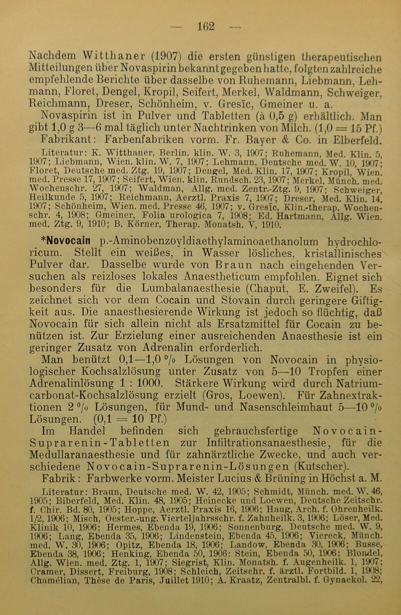 Naclidem Witthaner (1907) die ersten günstigen therapeutischen Mitteilungen über Novaspirin bekannt gegeben hatte, folgten zahlreiche empfehlende Berichte über dasselbe von Ruhemann, Liebmann, Leh- mann, Floret, Dengel, Kropil, Seifert, Merkel, Waldmann, Schweiger, Reichmann, Dreser, Schönheim, v. GresTc, Gmeiner u. a. Novaspirin ist in Pulver und Tabletten (ä 0,5 g) erhältlich. Man gibt 1,0 g 3—6 mal täglich unter Nachtrinken von Milch. (1,0 = 15 Pf.) Fabrikant: Farbenfabriken vorm. Fr. Bayer & Co. in Elberfeld. Literatur: K. Witthaner, Berlin, klin. W. 3, 1907; Ruhemann, Med. Klin. 1907; Liehmann, Wien. klin. W. 7, 1907; Lehmann. Deutsche med. W. 10, 19Ö7- Floret, Deutsche med. Ztg. 19, 1907; Dengel, Med. Klin. 17, 1907; Kropil, Wien! med. Presse 17,1907; Seifert, Wien. klin. Rundsch. 23,1907; Merkel, Münch, med. Wochenschr. 27, 1907; Waldman, Allg. med. Zentr.-Ztg. 9, 1907; Schweiger, Heilkunde 5, 1907; Reichmann, Aerztl. Praxis 7, 1907; Dreser, Med. Klin. 14, 1907; Schönheim, Wien. med. Presse 46, 1907; v. Gresic, Klin.-therap. Wochen- schr. 4, 1908; Gmeiner, Folia urologica 7, 1908; Ed. Hartmann, Allg. Wien, med. Ztg. 9, 1910; B. Körner, Therap. Monatsh. V, 1910. *Novocain p.-Aminobenzoyldiaethylaminoaethanolum hydrochlo- ricum. Stellt ein weißes, in Wasser lösliches, kristallinisches Pulver dar. Dasselbe wurde von Braun nach eingehenden Ver- suchen als reizloses lokales Anaestheticum empfohlen. Eignet sich besonders für die Lumbalanaesthesie (Chaput, E. Zweifel). Es zeichnet sich vor dem Cocain und Stovain durch geringere Giftig- keit aus. Die anaesthesierende Wirkung ist jedoch so flüchtig, daß Novocain für sich allein nicht als Ersatzmittel für Cocain zu be- nützen ist. Zur Erzielung einer ausreichenden Anaesthesie ist ein geringer Zusatz von Adrenalin erforderlich. Man benützt 0,1—1,0 °jo Lösungen von Novocain in physio- logischer Kochsalzlösung unter Zusatz von 5—10 Tropfen einer Adrenalinlösung 1 : 1000. Stärkere Wirkung wird durch Natrium- carbonat-Kochsalzlösung erzielt (Gros, Loewen). Für Zahnextrak- tionen 2 °/o Lösungen, für Mund- und Nasenschleimhaut 5—10 “/o Lösungen. (0,1 = 10 Pf.) Im Handel befinden sich gebrauchsfertige Novocain- Suprarenin-T ab letten zur Infiltrationsanaesthesie, für die Medullaranaesthesie und für zahnärztliche Zwecke, und auch ver- schiedene Novocain-Suprarenin-Lösungen (Kutscher). Fabrik: Farbwerke vorm. Meister Lucius & Brüning in Höchst a. M. Literatur: Braun, Deutsche med. W. 42, 1905; Schmidt, Miiuch. med. W. 46, 1905; Biberfeld, Med. Klin. 48, 1905; Heinecke und Loewen, Deutsche Zeitschr. f. Chir. Bd. 80, 1905; Hoppe, Aerztl. Praxis 16, 1906; Haug, Arch. f. Ohrenheilk. 1/2,1906; Misch, Oester.-ung. Viertel,jahrsschr. f. Zahnheilk. 3,1906; Löser, Med. Klinik 10, 1906; Hermes, Ebenda 19, 1906; Sonnenburg, Deutsche med. W. 9, 1906; Laug, Ebenda 35, 1906; Lindenstein, Ebenda 45, 1906; Viereck, Münch, med. W. 30, 1006; Opitz, Ebenda 18, 1906; Landow, Ebenda 30, 1906; Busse, Ebenda 38, 1906; Henkiug, Ebenda 50, 1906: Stein, Ebenda 50, 1906: Blondei, Allg. Wien. med. Ztg. 1, 1907; Siegrist, Klin. Monatsh. f. Augenheilk. 1, 1907; Gramer, Dissert, Freiburg, 1908; Schleich, Zeitschr. f. ftrztl. Fortbild. 1, 1908; Chamelian, Thöse de Paris, Juilletl910; A, Kraatz, Zentralbl. f. Gynaekol. 22,