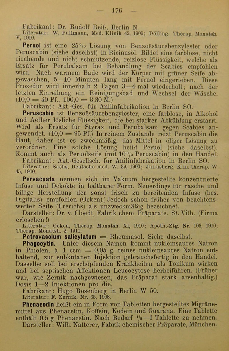 170 Fabrikant: Dr. Rudolf Reift, Berlin N. Literatur: W. Pullmaiin, Med. Klinik 42, 1909; Bölling, Therap. Monatsh. Vj 1910. Peruol ist eine 25°/o Lösung von Benzoesäurebenzylester oder Peruscabin (siehe daselbst) in Ricinusol. Bildet eine farblose, nicht riechende und nicht schmutzende, reizlose Flüssigkeit, welche als Ersatz für Perubalsam bei Behandlung der Scabies empfohlen wird. Nach warmem Bade wird der Körper mit grüner Seife ab- gewaschen, 5—10 Minuten lang mit Peruol eingerieben. Diese Prozedur wird innerhalb 2 Tagen 3—4 mal wiederholt; nach der letzten Einreibung ein Reinigungsbad und Wechsel der Wäsche. (10,0 = 40 Pf., 100,0 = 3,30 M.) Fabrikant: Akt.-Ges. für Anilinfabrikation in Berlin SO. Peruscabin ist Benzoesäurebenzylester, eine farblose, in Alkohol und Aether lösliche Flüssigkeit, die bei starker Abkühlung erstarrt. Wird als Ersatz für Styrax und Perubalsam gegen Scabies an- gewendet. (10,0 = 95 Pf.) In reinem Zustande reizt Peruscabin die Haut, daher ist es zweckmäftig, das Mittel in öliger Lösung zu verordnen. Eine solche Lösung heiftt Peruol (siehe daselbst). Kommt auch als Peruolseife (mit 10°/o Peruscabin) in den Handel. Fabrikant: Akt.-Gesellsch. für Anilinfabrikation in Berlin SO. Literatur: Sachs, Deutsche med. W. 39, 1900; Juliusberg, Klin.-therap. W 45, 1900. Pervacuata nennen sich im Vakuum hergestellte konzentrierte Infuse und Dekokte in haltbarer Form. Neuerdings für rasche und billige Herstellung der sonst frisch zu bereitenden Infuse (bes. Digitalis) empfohlen (Oeken).' Jedoch schon früher von beachtens- werter Seite (Frerichs) als unzweckmäßig bezeichnet. Darsteller: Dr. v. Cloedt, Fabrik ehern. Präparate. St. Vith. (Firma erloschen!) Literatur: Oeken, Therap. Monatsh. XI, 1910; Apoth.-Ztg. Nr. 103, 1910; Therap. Monatsh. 2, 1911. Petrovasolum salicylatum = Rheumasol. Siehe daselbst. Phagocytin. Unter diesem Namen kommt nukleinsaures Natron in Phiolen, ä 1 ccm = 0,05 g reines nukleinsaures Natron ent- haltend, zur subkutanen Injektion gebrauchsfertig in den Handel. Dasselbe soll bei erschöpfenden Krankheiten als Tonikum \virken und bei septischen Affektionen Leucocytose herbeiführen. (Früher war, wie Zernik nachgewiesen, das Präparat stark arsenhaltig.) Dosis 1—2 Injektionen pro die. Fabrikant: Hugo Rosenberg in Berlin W 50. Literatur: F. Zernik, Nr. 65, 1908. Phenacodin heiftt ein in Form von Tabletten hergestelltes Migräne- mittel aus Phenacetin, Koffein, Kodein und Guarana. Eine Tablette enthält 0,5 g Phenacetin. Nach Bedarf ‘/^—1 Tablette zu nehmen. Darsteller: Wilh. Natterer, Fabrik chemischer Präparate, München.