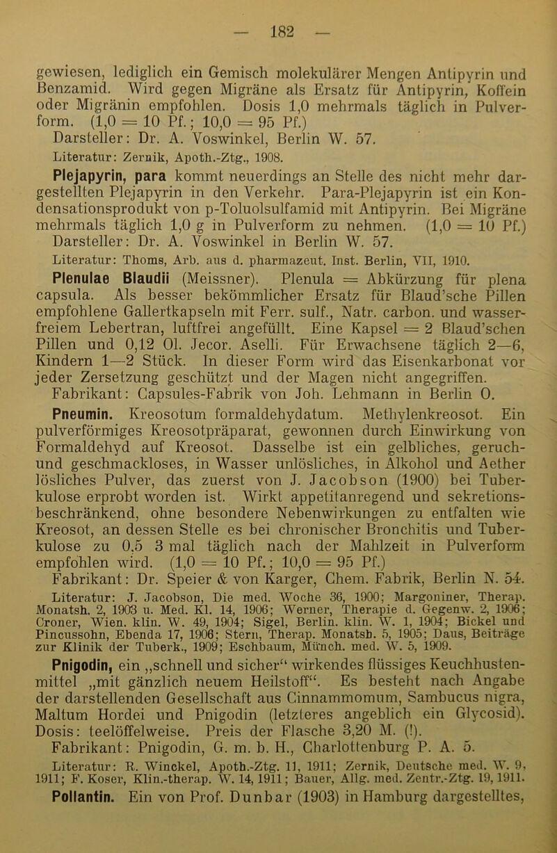 gewiesen, lediglich ein Gemisch molekularer Mengen Anlipyrin und ßenzamid. Wird gegen Migräne als Ersatz für Antipyrin, Koffein oder Migränin empfohlen. Dosis 1,0 mehrmals täglich in Pulver- form. (1,0 = 10 Pf.; 10,0 = 95 Pf.) Darsteller: Dr. A. Voswinkel, Berlin W. 57. Literatur: Zeruik, Apoth.-Ztg., 1908. Plejapyrin, para kommt neuerdings an Stelle des nicht mehr dar- gestellten Plejapyrin in den Verkehr. Para-Plejapyrin ist ein Kon- densationsprodukt von p-Toluolsulfamid mit Antipyrin. Bei Migräne mehrmals täglich 1,0 g in Pulverform zu nehmen. (1,0 = 10 Pf.) Darsteller: Dr. A. Voswinkel in Berlin W. 57. Literatur: Thoma, Arb. aus d. pharraazeut. Inst. Berlin, VII, 1910. Plenulae Blaudii (Meissner). Plenula = Abkürzung für plena capsula. Als besser bekömmlicher Ersatz für Blaud’sche Pillen empfohlene Gallertkapseln mit Ferr. sulf., Natr. carbon. und wasser- freiem Lebertran, luftfrei angefüllt. Eine Kapsel = 2 Blaud’schen Pillen und 0,12 Ol. Jecor. Aselli. Für Erwachsene täglich 2—6, Kindern 1—2 Stück, ln dieser Form wird das Eisenkarbonat vor jeder Zersetzung geschützt und der Magen nicht angegriffen. Fabrikant: Capsules-Fabrik von Joh. Lehmann in Berlin 0. Pneumin. Kreosotum formaldehydatum. Methylenkreosot. Ein pulverförmiges Kreosotpräparat, gewonnen durch Einwirkung von Formaldehyd auf Kreosot. Dasselbe ist ein gelbliches, geruch- und geschmackloses, in Wasser unlösliches, in Alkohol und Aether lösliches Pulver, das zuerst von J. Jacobson (1900) bei Tuber- kulose erprobt worden ist. Wirkt appetitanregend und sekretions- beschränkend, ohne besondere Nebenwirkungen zu entfalten wie Kreosot, an dessen Stelle es bei chronischer Bronchitis und Tuber- kulose zu 0,5 3 mal täglich nach der Mahlzeit in Pulverform empfohlen wird. (1,0 = 10 Pf.; 10,0 = 95 Pf.) Fabrikant: Dr. Speier & von Karger, Chem. Fabrik, Berlin N. 5T. Literatur: J. Jacobson, Die med. Wocbe 36, 1900; Margoniner, Therap. Monatsh. 2, 1903 u. Med. Kl. 14, 1906; Weruer, Therapie d. Gegenw. 2, 1906; Croner, Wien. klin. W. 49, 1904; Sigel, Berlin, klin. W. 1, 1904; Bickel und Pincussohn, Ebenda 17, 1906; Stern, Therap. Monatsb. 5, 19Ö5; Daus, Beiträge zur Klinik der Tuberk., 1909; Eschbaum, Münch, med. W. 5, 1909. Pnigodin, ein „schnell und sicher“ wirkendes flüssiges Keuchhusten- mittel „mit gänzlich neuem Heilstoff“. Es besteht nach Angabe der darstellenden Gesellschaft aus Cinnammomum, Sambucus nigra, Maltum Hordei und Pnigodin (letzteres angeblich ein Glycosid). Dosis: teelöffelweise. Preis der Flasche 3,20 M. (!). Fabrikant: Pnigodin, G. m. b. H., Charlottenburg P. A. 5. Literatur: R. Winckel, Apoth.-Ztg. 11, 1911; Zernik, Deutsche med. W. 9, 1911; F. Koser, Klin.-therap. W. 14,1911; Bauer, Allg. med. Zentr.-Ztg. 19,1911. Pollantin. Ein von Prof. Dunbar (1903) in Hamburg dargestelltes.