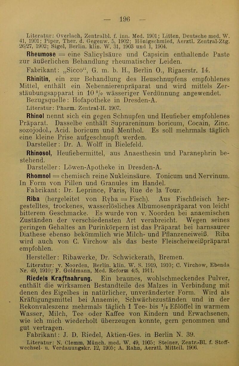 Literatur: Overlach, Zentralbl. f. iuii. Med. 1901; Litten, Deutsche med. W. 41, 1901; Piper, Ther. d. Gegeiiw. 5, 1902; Hönigschmied, Aerztl. Zentral-Ztg. 26/27, 1902; Sigel, Berlin, klin. W. 31, 1903 und 1, 1904. Rheumose = eine Salicylsäm-e und Capsicin enthaltende Paste zur äußerlichen Behandlung rheumatischer Leiden. Fabrikant: „Sicco“, G. m. b. H., Berlin 0., Rigaerstr. 14. Rhinitin, ein zur Behandlung des Heuschnupfens empfohlenes Mittel, enthält ein Nebennierenpräparat und wird mittels Zer- stäubungsapparat in 10 “/o wässeriger Verdünnung angewendet. Bezugsquelle: Hofapotheke in Dresden-A. Literatur: Pharm. Zeutral-H. 1907. Rhinol nennt sich ein gegen Schnupfen und Heufieber empfohlenes Präparat. Dasselbe enthält Suprareninum boricum, Cocain, Zinc. sozojodol., Acid. boricum und Menthol. Es soll mehrmals täglich eine kleine Prise aufgeschnupft werden. Darsteller: Dr. A. Wolff in Bielefeld. Rhinosol, Heufiebermittel, aus Anaesthesin und Paranephrin be- stehend. Darsteller: Löwen-Apotheke in Dresden-A. Rhomnol = chemisch reine Nukleinsäure. Tonicum und Nervinum. In Form von Pillen und Granules im Handel. Fabrikant: Dr. Leprince, Paris, Rue de la Tour. Riba (hergeleitet von Ryba = Fisch). Aus Fischfleisch her- gestelltes, trockenes, wasserlösliches Albumosenpräparat von leicht bitterem Geschmacke. Es wurde von v. Noorden bei anaemischen Zuständen der verschiedensten Art verabreicht. Wegen seines geringen Gehaltes an Purinkörpern ist das Präparat bei harnsaurer Diathese ebenso bekömmlich wie Milch- und Pflanzeneiweiß. Riba wird auch von G. Virchow als das beste Fleischeiweißpräparat empfohlen. Hersteller: Ribawerke, Dr. Schwickerath, Bremen. Literatur: v. Noorden, Berlin, klin. W. S. 1919, 1910; C. Virckow, Ebenda Nr. 49, 1910; F. Goldmann, Med. Reform 4/5, 1911. Riedels Kraftnahrung. Ein braunes, wohlschmeckendes Pulver, enthält die wirksamen Bestandteile des Malzes in Verbindung mit denen des Eigelbes in natürlicher, unveränderter Form. Wird als Kräftigungsmittel bei Anaemie, Schwächezuständen und in der Rekonvaleszenz mehrmals täglich 1 Tee- bis ’/e Eßlöffel in warmem Wasser, Milch, Tee oder Kaffee von Kindern und Erwachsenen, wie ich mich wiederholt überzeugen konnte, gern genommen und gut vertragen. Fabrikant: J. D. Riedel, Aktien-Ges. in Berlin N. 39. Literatur: N. Clemm, Münch, med. W. 49, 1905; Steiner, Zentr.-Bl. f. Stoff- wechsel- u. Verdauungskr. 12, 1905; A. Rahn, Aerztl. Mitteil. 1906.