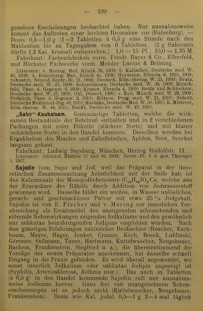 genehme Erscheinungen beobachtet haben. Nur ausnahmsweise kommt das Auftreten einer leichten Bromakne vor (Eulenburg). — Dosis 0,5—1,0 g (1—2 Tabletten ä 0,5 g eine Stunde nach den Mahlzeiten bis zu Tagesgaben von 6 Tabletten. (1 g Sabromin dürfte 1,2 Kal. bromati entsprechen.) 1,0 = 15 Pf.; 10,0 = 1,35 M. Fabrikant; Farbenfabriken vorm. Friedr. Bayer & Co., Elberfeld, und Höchster Farbwerke vorm. Meister Lucius & Brüning. Literatur: v. Meriug, Med. Klinik 38, 1908; S. Kalischer, Deutsclie med. W. 40, 1908; A. Eulenburg, Med. Klinik 45, 1908; Heymann, Ebenda S. 1910, 1908; Schuster, Nenrol. Zentr.-Bl. 21, 1908; Deutsch, Klin.-therap. W. 25, 1909; Bratz, Deutsche med. VV. 27, 1909; Schepelmann, Deutsche med. W. 50, 1909; Hirsch- feld, Ther. d. Gegenw. 6, 1909; Kroner, Ebenda 4, 1909; Bratz und Schlockow, Deutsche med. W. 27, 1909; Ohl, Dissert. 1909; v. Rad, Münch, med. W. 29,1909; Fröhlich, Ther. d. Gegenw. 2, 1910; Bittner, Prag. med. W. 21, 1910; Schott, Deutsche Medizinal-Ztg. 49,1910; Maetzke, Deutsche Med. W. 30.1910; K. Mitterer, Klin.-therap. W. 44, 1910; Macht, Deutsche med. W. 49, 1910. „Sahir“-Kaubalsam. Gummiartige Tabletten, welche die wirk- samen Bestandteile der Betelnuß enthalten und in 2 verschiedenen Packungen mit roter Etikette (stärkere Sorte) und mit blauer (schwächere Sorte) in den Handel kommen. Dieselben werden bei Krankheiten des Mundes und Zahnfleisches. Aphten, Soor, Scorbut langsam gekaut. Fabrikant: Ludwig Seysburg, München, Herzog Rudolfstr. 11. Literatur: Odontol. Blätter 15 und 16, 1906; Zentr.-Bl. f. d. ges. Therapie 5, 1907. Sajodin (von Sapo und Jod, weil das Präparat in der theo- retischen Zusammensetzung Aehnlichkeit mit der Seife hat) ist das Kalziumsalz der Monojodbehensäure (G2aHi2J02)C^^) welche aus der Erucasäure des Rüböls durch Addition von Jodwasserstoff gewonnen wird. Dasselbe bildet ein weißes, in Wasser unlösliches, geruch- und geschmackloses Pulver mit etwa 25 °/o Jodgehalt. Sajodin ist von E. Fischer und v. Mering zur innerlichen Ver- abreichung als Ersatzmittel des unangenehm schmeckenden und störende Nebenwirkungen zeigenden Jodkaliums und des gewöhnlich nur subkutan beizubringenden Jodipins empfohlen worden. Nach den günstigen Erfahrungen zahlreicher Beobachter (Roscher, Esch- baum, Mayer, Hager, Junker, Gramer, Koch, Boeck, Lublinski, Gerönne, Sußmann, Tausz, Hartmann, Kuttelwascher, Neugebauer, Bachem, Frankenstein, Siegfried u. a.), die übereinstimmend die Vorzüge des neuen Präparates anerkennen, hat dasselbe schnell Eingang in die Praxis gefunden. Es wird überall angewendet, wo sonst innerlich Jodkalium oder subkutan Jodipin angezeigt ist (Syphilis, Arteriosklerose, Asthma usw.). Das auch in Tabletten (ä 0,5 g) in den Handel kommende Sajodin ruft nur ausnahms- weise Jodismus hervor. Ganz frei von unangenehmen Neben- erscheinungen ist es jedoch nicht (Kulteiwascher, Neugebauer, Frankenstein). Dosis wie Kal. jodat. 0,5—lg 2—4-mal täglich