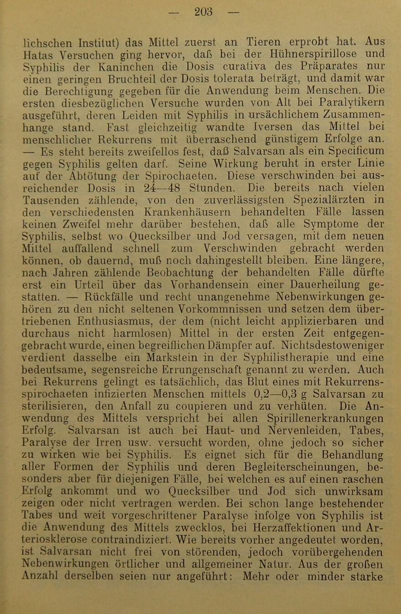 lichschen Institut) das Mittel zuerst an Tieren erprobt hat. Aus Hatas Versuchen ging hervor, daß bei der Hühnerspirillose und Syphilis der Kaninchen die Dosis curaliva des Präparates nur einen geringen Bruchteil der Dosis tolerata beträgt, und damit war die Berechtigung gegeben für die Anwendung beim Menschen. Die ersten diesbezüglichen Versuche wurden von Alt bei Paralytikern ausgeführt, deren Leiden mit Syphilis in ursächlichem Zusammen- hänge stand. Fast gleichzeitig wandte Iversen das Mittel bei menschlicher Rekurrens mit überraschend günstigem Erfolge an. — Es steht bereits zweifellos fest, daß Salvarsan als ein Specificum gegen Syphilis gelten darf. Seine Wirkung beruht in erster Linie auf der Abtötung der Spirochaeten. Diese verschwinden bei aus- reichender Dosis in 24—48 Stunden. Die bereits nach vielen Tausenden zählende, von den zuverlässigsten Spezialärzten in den verschiedensten Krankenhäusern behandelten Fälle lassen keinen Zweifel mehr darüber bestehen, daß alle Symptome der Syphilis, selbst wo Quecksilber und Jod versagen, mit dem neuen Mittel auffallend schnell zum Verschwinden gebracht werden können, ob dauernd, muß noch dahingestellt bleiben. Eine längere, nach Jahren zählende Beobachtung der behandelten Fälle dürfte erst ein Urteil über das Vorhandensein einer Dauerheilung ge- statten. — Rückfälle und recht unangenehme Nebenwirkungen ge- hören zu den nicht seltenen Vorkommnissen und setzen dem über- triebenen Enthusiasmus, der dem (nicht leicht applizierbaren und durchaus nicht harmlosen) Mittel in der ersten Zeit entgegen- gebracht wurde, einen begreiflichen Dämpfer auf. Nichtsdestoweniger verdient dasselbe ein Markstein in der Syphilistherapie und eine bedeutsame, segensreiche Errungenschaft genannt zu werden. Auch bei Rekurrens gelingt es tatsächlich, das Blut eines mit Rekurrens- spirochaeten infizierten Menschen mittels 0,2—0,3 g Salvarsan zu sterilisieren, den Anfall zu coupieren und zu verhüten. Die An- wendung des Mittels verspricht hei allen Spirillenerkrankungen Erfolg. Salvarsan ist auch bei Haut- und Nervenleiden, Tabes, Paralyse der Irren usw. versucht worden, ohne jedoch so sicher zu wirken wie bei Syphilis. Es eignet sich für die Behandlung aller Formen der Syphilis und deren Begleiterscheinungen, be- sonders aber für diejenigen Fälle, bei welchen es auf einen raschen Erfolg ankommt und wo Quecksilber und Jod sich unwirksam zeigen oder nicht vertragen werden. Bei schon lange bestehender Tabes und weit vorgeschrittener Paralyse infolge von Syphilis ist die Anwendung des Mittels zwecklos, bei Herzaffektionen und Ar- teriosklerose contraindiziert. Wie bereits vorher angedeutet worden, ist Salvarsan nicht frei von störenden, jedoch vorübergehenden Nebenwirkungen örtlicher und allgemeiner Natur. Aus der großen Anzahl derselben seien nur angeführt: Mehr oder minder starke
