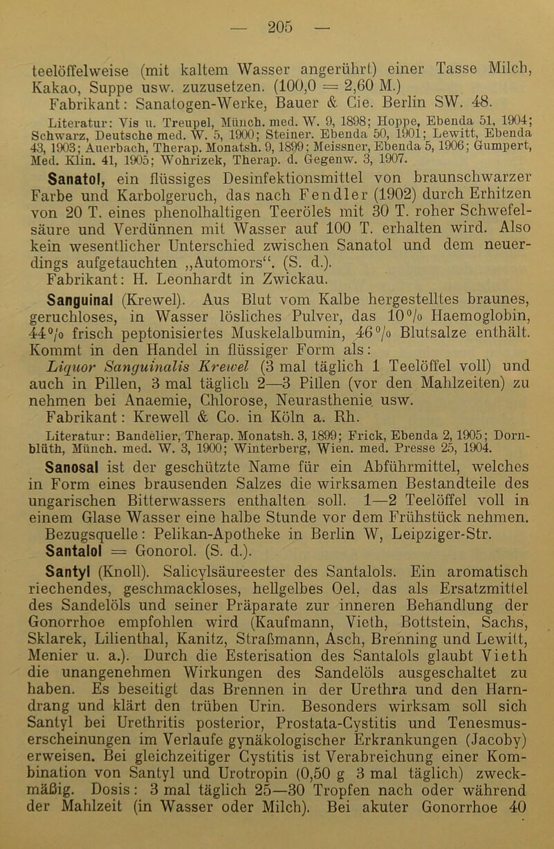 teelöffelweise (mit kaltem Wasser angerührt) einer Tasse Milch, Kakao, Suppe usvv. zuzusetzen. (100,0 = 2,60 M.) Fabrikant: Sanatogen-Werke, Bauer & Cie. Berlin SW. 48. Literatur: Vis u. Treupel, Münch, med. W. 9, 1898; Hoppe, Ebenda 51, 1904; Schwarz, Deutsche med. W. 5, 1900; Steiner. Ebenda 50, 1901; Lewitt, Ebenda 43, 1903; Auerbach, Therap. Monatsh. 9,1899; Meissner, Ebenda 5,1906; Gumpert, Med. Elin. 41, 1905; Wohrizek, Therap. d. Gegenw. 3, 1907. Sanatoi, ein flüssiges Desinfektionsmittel von braunschwarzer Farbe und Karbolgeruch, das nach Fendler (1902) durch Erhitzen von 20 T. eines phenolhaltigen TeeröleS mit 30 T. roher Schwefel- säure und Verdünnen mit Wasser auf 100 T. erhalten wird. Also kein wesentlicher Unterschied zwischen Sanatoi und dem neuer- dings aufgetauchten „Automors“. (S. d.). Fabrikant: H. Leonhardt in Zwickau. Sanguinal (Krewel). Aus Blut vom Kalbe hergestelltes braunes, geruchloses, in Wasser lösliches Pulver, das 10% Haemoglobin, 44% frisch peptonisiertes Muskelalbumin, 46% Blutsalze enthält. Kommt in den Handel in flüssiger Form als: Liquor Sanguinalis Krewel (3 mal täglich 1 Teelöffel voll) und auch in Pillen, 3 mal täglich 2—3 Pillen (vor den Mahlzeiten) zu nehmen hei Anaemie, Chlorose, Neurasthenie usw. Fabrikant: Krewell & Co. in Köln a. Rh. Literatur: Bandelier, Therap. Monatsh. 3,1899; Frick, Ebenda 2,1905; Dorn- blüth, Münch, med. W. 3, 1900; Winterberg, Wien. med. Presse 25, 1904. Sanosal ist der geschützte Name für ein Abführmittel, welches in Form eines brausenden Salzes die wirksamen Bestandteile des ungarischen Bitterwassers enthalten soll. 1—2 Teelöffel voll in einem Glase Wasser eine halbe Stunde vor dem Frühstück nehmen. Bezugsquelle: Pelikan-Apotheke in Berlin W, Leipziger-Str. Santalol = Gonorol. (S. d.). Santyl (Knoll). Salicylsäureester des Santalols. Ein aromatisch riechendes, geschmackloses, hellgelbes Oel, das als Ersatzmittel des Sandelöls und seiner Präparate zur inneren Behandlung der Gonorrhoe empfohlen wird (Kaufmann, Vieth, Bottstein, Sachs, Sklarek, Lilienthal, Kanitz, Straßmann, Asch, Brenning und Lewitt, Menier u. a.). Durch die Esterisation des Santalols glaubt Vieth die unangenehmen Wirkungen des Sandelöls ausgeschaltet zu haben. Es beseitigt das Brennen in der Urethra und den Harn- drang und klärt den trüben Urin. Besonders wirksam soll sich Santyl bei Urethritis posterior, Prostata-Cystitis und Tenesmus- erscheinungen im Verlaufe gynäkologischer Erkrankungen (Jacoby) erweisen. Bei gleichzeitiger Cystitis ist Verabreichung einer Kom- bination von Santyl und Urotropin (0,50 g 3 mal täglich) zweck- mäßig. Dosis: 3 mal täglich 25—30 Tropfen nach oder während der Mahlzeit (in Wasser oder Milch). Bei akuter Gonorrhoe 40