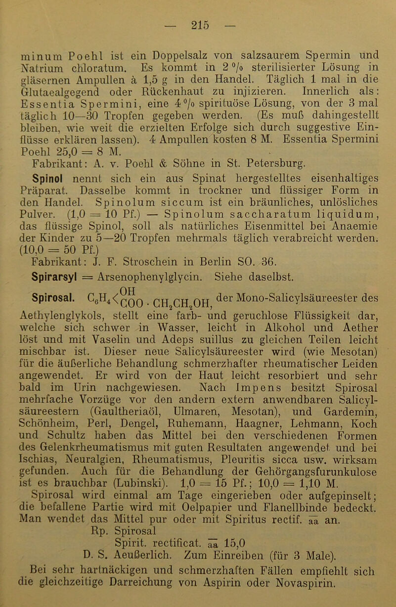 minum Poehl ist ein Doppelsalz von salzsaurem Spermin und Natrium chloratum. Es kommt in 2 ®/o sterilisierter Lösung in gläsernen Ampullen ä 1,5 g in den Handel. Täglich 1 mal in die Glutaealgegend oder Rückenhaut zu injizieren. Innerlich als: Essentia Spermini, eine 4°/o spirituose Lösung, von der 3 mal täglich 10—30 Tropfen gegeben werden. (Es muß dahingestellt bleiben, wie weit die erzielten Erfolge sich durch suggestive Ein- flüsse erklären lassen). 4 Ampullen kosten 8 M. Essentia Spermini Poehl 25,0 = 8 M. Fabrikant: A. v. Poehl & Söhne in St. Petersburg. Spinol nennt sich ein aus Spinat hergestelltes eisenhaltiges Präparat. Dasselbe kommt in trockner und flüssiger Form in den Handel. Spinolum siccum ist ein bräunliches, unlösliches Pulver. (1,0 = 10 Pf.) — Spinolum saccharatum liquidum, das flüssige Spinol, soll als natürliches Eisenmittel bei Anaemie der Kinder zu 5—20 Tropfen mehrmals täglich verabreicht werden. (10,0 = 50 Pf.) Fabrikant: J. F. Stroschein in Berlin SO. 36. Spirarsyl = Arsenophenylglycin. -OH Siehe daselbst. Spirosal. CgH^^^QQ qjj qjj qjj der Mono-Salicylsäureester des Aethylenglykols, stellt eine färb- und geruchlose Flüssigkeit dar, welche sich schwer in Wasser, leicht in Alkohol und Aether löst und mit Vaselin und Adeps suillus zu gleichen Teilen leicht mischbar ist. Dieser neue Salicylsäureester wird (wie Mesotan) für die äußerliche Behandlung schmerzhafter rheumatischer Leiden angewendet. Er wird von der Haut leicht resorbiert und sehr bald im Urin nachgewiesen. Nach Impens besitzt Spirosal mehrfache Vorzüge vor den andern extern anwendbaren Salicyl- säureestern (Gaultheriaöl, Ulmaren, Mesotan), und Gardemin, Schönheim, Perl, Dengel, Ruhemann, Haagner, Lehmann, Koch und Schultz haben das Mittel bei den verschiedenen Formen des Gelenkrheumatismus mit guten Resultaten angewendet und bei Ischias, Neuralgien, Rheumatismus, Pleuritis sicca usw. wirksam gefunden. Auch für die Behandlung der Gehörgangsfurunkulose ist es brauchbar (Lubinski). 1,0 = 15 Pf.; 10,0 = 1,10 M. Spirosal wird einmal am Tage eingerieben oder aufgepinselt; die befallene Partie wird mit Oelpapier und Flanellbinde bedeckt. Man wendet das Mittel pur oder mit Spiritus rectif. ^ an. Rp. Spirosal Spirit, rectificat. ^ 15,0 D. S. Aeußerlich. Zum Einreiben (für 3 Male). Bei sehr hartnäckigen und schmerzhaften Fällen empfiehlt sich die gleichzeitige Darreichung von Aspirin oder Novaspirin.