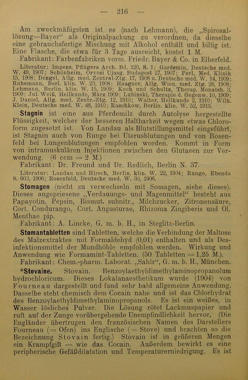 Am zweckmäßigsten ist es (nach Lehmann), die „Spirosal- lösung—Bayer“ als Originalpackung zu verordnen, da dieselbe eine gebrauchsfertige Mischung mit Alkohol enthält und billig ist. Eine Flasche, die etwa für 3 Tage ausreicht, kostet 1 M. Fabrikant: Farbenfabriken vorm. Friedr. Bayer & Co. in Elberfeld. Literatur: Impens, Pflügers Arch. Bd. 120, S. 1; Gardemin, Deutsche med. W. 49, 1907; Schönheim, Orvosi Ujasg. Budapest 27, 1907; Perl, Med. Klinik 15, 1908; Dengel, Allg. med. Zentral-Ztg. 17, 1908 u. Deutsche med. W. 14,1909; Ruhemann, Berl. klin. W. 2.3, 1908; Haagiier, Allg. Wien. med. Ztg. 28, 1908; Lehmann, Berlin, klin. W. 15, 1909; Koch und Schultz, Therap. Monatsh. 3, 1909; Jul. Weiß, Heilkunde, März 1909; Lubinski, Therapie d. Gegenw. 10,1909; J. Daniel, Allg. med. Zentr.-Ztg. 12, 1910; Walter, Heilkunde 2, 1910; Wilh. Klein, Deutsche med. W. 48, 1910; Raschkow, Berlin, klin. W. 52, 1910. Stagnin ist eine aus Pferdemilz durch Autolyse hergestellte Flüssigkeit, welcher der besseren Haltbarkeit wegen etwas Chloro- form zugesetzt ist. Von Landau als Blutstillungsmittel eingeführt, ist Stagnin auch von Runge bei Uterusblutungen und von Rosen- feld bei Lungenblutungen empfohlen worden. Kommt in Form von intramuskulären Injektionen zwischen den Glutaeen zur Ver- wendung. (6 ccm = 2 M.) Fabrikant: Dr. Freund und Dr. Redlich, Berlin N. 37. Literatur: Laudaii und Hirsch, Bexflin. klin. W. 22, 1904; Runge, Ebenda S. 600, 1906; Rosenfeld, Deutsche med. W. 30, 1906. Stomagen (nicht zu verwechseln mit Somagen, siehe dieses). Dieses angepriesene ,,Verdauungs- und Magenmittel“ besteht aus Papayotin, Pepsin, Bismut. subnitr., Milchzucker, Zitronensäure, Cort. Condurango, Cort. Angusturae, Rhizoma Zingiberis und Ol. Menthae pip. Fabrikant: A. Lincke, G. m. b. H., in Steglitz-Berlin. Stomantabletten sind Tabletten, welche die Verbindung der Maltose des Malzextraktes mit Formaldehyd (0,01) enthalten und als Des- infektionsmittel der Mundhöhle empfohlen werden. Wirkung und Anwendung wie Formamint-Tabletten. (50 Tabletten = 1,25 M.). Fabrikant: Chem.-pharm. Laborat. „Sahir“, G. m. b. H., München. *Stovaine. Stovain. Benzoylaethyldimethylaminopropanolum hydrochloricum. Dieses Lokalanaesthetikum wurde (1904) von Fourneau dargestellt und fand sehr bald allgemeine Anwendung. Dasselbe steht chemisch dem Cocain nahe und ist das Chlorhydrat des Benzoylaethyldimethylaminopropanols. Es ist ein weißes, in Wasser lösliches Pulver. Die Lösung rötet Lackmuspapier und ruft auf der Zunge vorübergehende Unempfindlichkeit hervor, (Die Engländer übertrugen den französischen Namen des Darstellers Fourneau (= Ofen) ins Englische (= Stove) und brachten so die Bezeichnung Stovain fertig.) Stovain ist in größeren Mengen ein Krampfgift — wie das Cocain. Außerdem bewirkt es eine peripherische Gefäßdilatation und Temperaturerniedrigung. Es ist