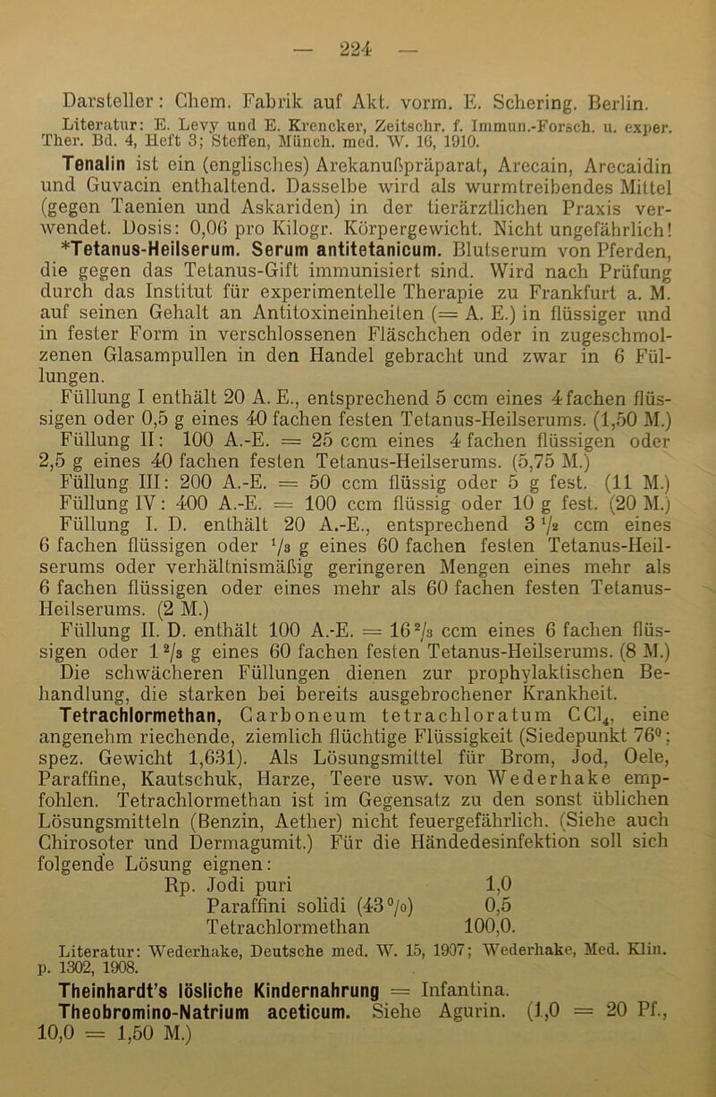 Darsleller: Chem. Fabrik auf Akt. vorm. E. Schering. Berlin. Liteivatur; E. Levy und E. Krencker, Zeitschr. f. Inimuii.-Forsch. u. exner. Ther. Bd. 4, Heft 3; Steffen, Münch, mcd. W. 16, 1910. Tenalin ist ein (englisclies) Arekanußpräparat, Arecain, Arecaidin und Guvacin enthaltend. Dasselbe wird als wurmtreibendes Mittel (gegen Taenien und Askariden) in der tierärztlichen Praxis ver- wendet. Dosis: 0,0G pro Kilogr. Körpergewicht. Nicht ungefährlich! *Tetanus-Heilserum. Serum antitetanicum. Blutserum von Pferden, die gegen das Tetanus-Gift immunisiert sind. Wird nach Prüfung durch das Institut für experimentelle Therapie zu Frankfurt a. M. auf seinen Gehalt an Antitoxineinheiten (= A. E.) in flüssiger und in fester Form in verschlossenen Fläschchen oder in zugeschmol- zenen Glasampullen in den Handel gebracht und zwar in 6 Fül- lungen. Füllung I enthält 20 A. E., entsprechend 5 ccm eines 4 fachen flüs- sigen oder 0,5 g eines 40 fachen festen Tetanus-Heilserums. (1,50 M.) Füllung II: 100 A.-E. = 25 ccm eines 4 fachen flüssigen oder 2,5 g eines 40 fachen festen Tetanus-Heilserums. (5,75 M.) Füllung III: 200 A.-E. = 50 ccm flüssig oder 5 g fest. (11 M.) Füllung IV: 400 A.-E. = 100 ccm flüssig oder 10 g fest. (20 M.) Füllung I. D. enthält 20 A.-E., entsprechend 3 7« ccm eines 6 fachen flüssigen oder 7s g eines 60 fachen festen Tetanus-Heil- serums oder verhältnismäßig geringeren Mengen eines mehr als 6 fachen flüssigen oder eines mehr als 60 fachen festen Tetanus- Heilserums. (2 M.) Füllung II. D. enthält 100 A.-E. = 167s ccm eines 6 fachen flüs- sigen oder 173 g eines 60 fachen festen Tetanus-Heilserums. (8 M.) Die schwächeren Füllungen dienen zur prophylaktischen Be- handlung, die starken bei bereits ausgebrochener Krankheit. Tetrachlormethan, Garboneum tetrachloratum CCI4, eine angenehm riechende, ziemlich flüchtige Flüssigkeit (Siedepunkt 76**; spez. Gewicht 1,6.31). Als Lösungsmittel für Brom, Jod, Oele, Paraffine, Kautschuk, Harze, Teere usw. von Wederhake emp- fohlen. Tetrachlormethan ist im Gegensatz zu den sonst üblichen Lösungsmitteln (Benzin, Aether) nicht feuergefährlich. (Siehe auch Chirosoter und Dermagumit.) Für die Händedesinfektion soll sich folgende Lösung eignen: Rp. Jodi puri 1,0 Paraffini solidi (437«) 0,5 Tetrachlormethan 100,0. Literatur: Wederhake, Deutsche med. W. 15, 1907; Wederhake, Med. Kliii. p. 1302, 1908. Theinhardt’s lösliche Kindernahrung = Infantina. Theobromino-Natrium aceticum. Siehe Agurin. (1,0 = 20 Pf., 10,0 = 1,50 M.)