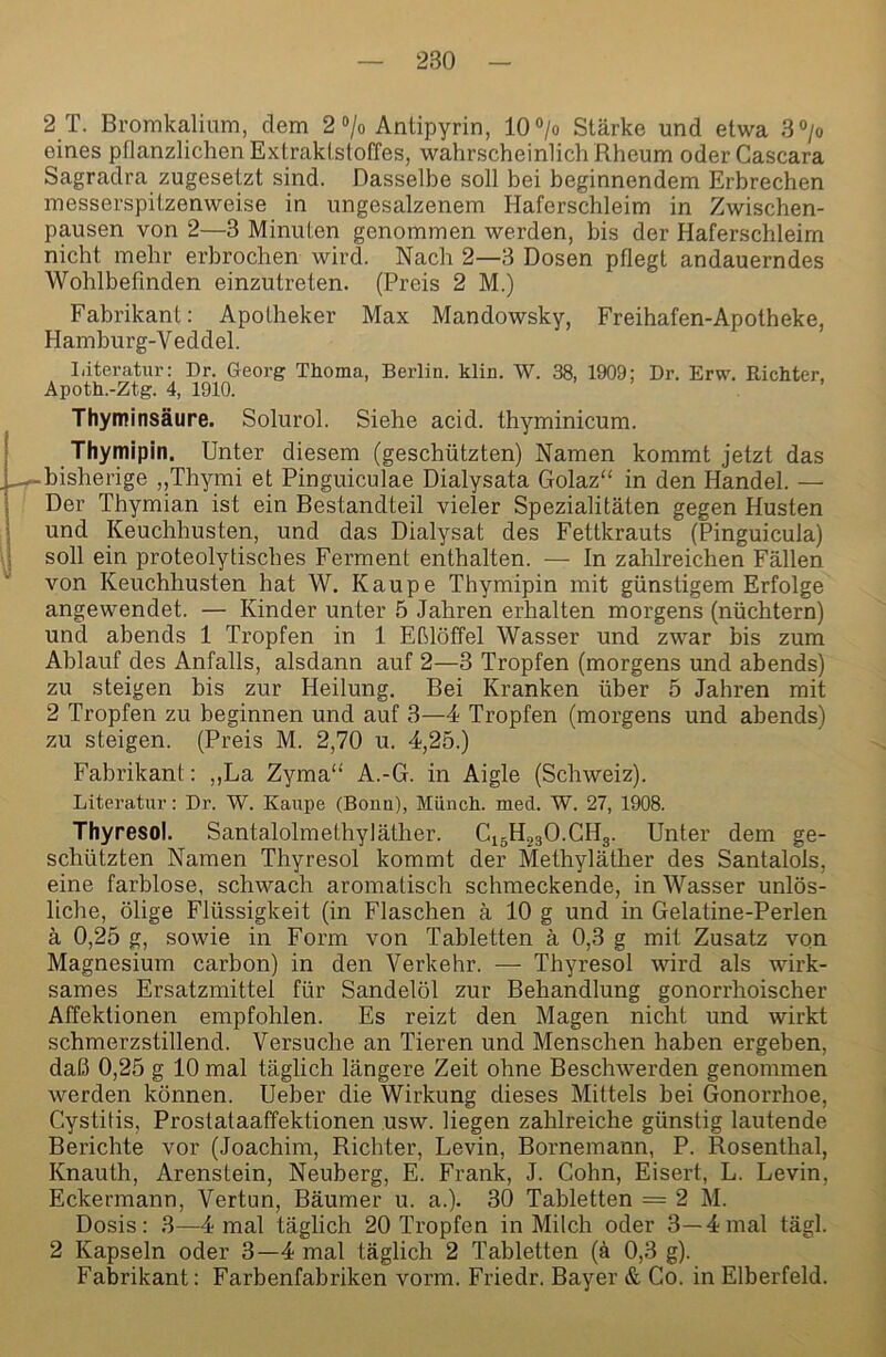 2 T. Bromkalium, dem 2 ®/o Antipyrin, 10°/o Stärke und etwa 3> eines pflanzlichen Extraktstoffes, wahrscheinlich Rheum oder Cascara Sagradra zugesetzt sind. Dasselbe soll bei beginnendem Erbrechen messerspitzenweise in ungesalzenem Haferschleim in Zwischen- pausen von 2—3 Minuten genommen werden, bis der Haferschleim nicht mehr erbrochen wird. Nach 2—3 Dosen pflegt andauerndes Wohlbefinden einzutreten. (Preis 2 M.) Fabrikant: Apotheker Max Mandowsky, Freihafen-Apotheke, Hamburg-V eddel. Literatur: Dr. Georg Thoma, Berlin, klin. W. 38, 1909: Dr. Erw. Richter, Apoth.-Ztg. 4, 1910. . ’ Thyminsäure. Solurol. Siehe acid. thyminicum. I Thymipin. Unter diesem (geschützten) Namen kommt jetzt das ^-bisherige „Thymi et Pinguiculae Dialysata Golaz“ in den Handel. — I Der Thymian ist ein Bestandteil vieler Spezialitäten gegen Husten ! und Keuchhusten, und das Dialysat des Fettkrauts (Pinguicula) ■1 soll ein proteolytisches Ferment enthalten. — In zahlreichen Fällen von Keuchhusten hat W. Kaupe Thymipin mit günstigem Erfolge angewendet. — Kinder unter 5 Jahren erhalten morgens (nüchtern) und abends 1 Tropfen in 1 Eßlöffel Wasser und zwar bis zum Ablauf des Anfalls, alsdann auf 2—3 Tropfen (morgens und abends) zu steigen bis zur Heilung. Bei Kranken über 5 Jahren mit 2 Tropfen zu beginnen und auf 3—4 Tropfen (morgens und abends) zu steigen. (Preis M. 2,70 u. 4,25.) Fabrikant: ,,La Zyma“ A.-G. in Aigle (Schweiz). Literatur: Dr. W. Kaupe (Bonn), Münch, med. W. 27, 1908. Thyresol. Santalolmethyläther. C15H23O.CH3. Unter dem ge- schützten Namen Thyresol kommt der Methyläther des Santalols, eine farblose, schwach aromatisch schmeckende, in Wasser unlös- liche, ölige Flüssigkeit (in Flaschen ä 10 g und in Gelatine-Perlen ä 0,25 g, sowie in Form von Tabletten k 0,3 g mit Zusatz von Magnesium carbon) in den Verkehr. — Thyresol wird als wirk- sames Ersatzmittel für Sandelöl zur Behandlung gonorrhoischer Affektionen empfohlen. Es reizt den Magen nicht und wirkt schmerzstillend. Versuche an Tieren und Menschen haben ergeben, daß 0,25 g 10 mal täglich längere Zeit ohne Beschwerden genommen werden können. Ueber die Wirkung dieses Mittels bei Gonorrhoe, Cystitis, Prostataaffektionen usw. liegen zahlreiche günstig lautende Berichte vor (Joachim, Richter, Levin, Bornemann, P. Rosenthal, Knauth, Arenstein, Neuberg, E. Frank, J. Cohn, Eisert, L. Levin, Eckermann, Vertun, Bäumer u. a.). 30 Tabletten = 2 M. Dosis: 3—4 mal täglich 20 Tropfen in Milch oder 3—4mal tägl. 2 Kapseln oder 3—4 mal täglich 2 Tabletten (ä 0,3 g). Fabrikant: Farbenfabriken vorm. Friedr. Bayer & Co. in Elberfeld.