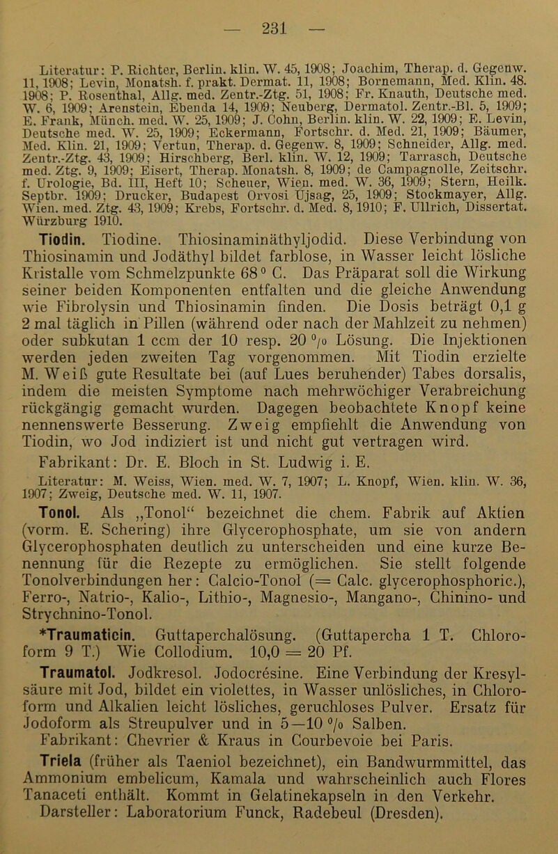 Literatur: P. Kichter, Berlin, klin. W. 45,1908; Joacliim, Therap. d. Gegenw. 11,1908; Levin, Monatsh. f. prakt. Dermat. 11, 1908; Bornemann, Med. Klin. 48. 1908; P. Rosenthal, Allg. med. Zentr.-Ztg. 51, 1908; Fr. Knauth, Deutsche med. W. 6, 1909; Arenstein, Ebenda 14, 1909; Neuberg, Dermatol. Zentr.-Bl. 5, 1909; E. Frank, Münch, med. W. 25, 1909; J. Cohn, Berlin, klin. W. 22, 1909; E. Levin, Deutsche med. W. 25, 1909; Eckermann, Fortschr. d. Med. 21, 1909; Bäumer, Med. Klin. 21, 1909; Vertun, Therap. d. Gegenw. 8, 1909; Schneider, Allg. med. Zentr.-Ztg. 43, 1909; Hirschberg, Berl. klin. W. 12, 1909; Tarrasch, Deutsche med. Ztg. 9, 1909; Eisert, Therap. Monatsh. 8, 1909; de Campagnolle, Zeitschr. f. Urologie, Bd. III, Heft 10; Scheuer, Wien. med. W. 36, 1909; Stern, Heilk. Septbr. 1909; Drucker, Budapest Orvosi Ujsag, 25, 1909; Stockmayer, Allg. Wien. med. Ztg. 43,1909; Krebs, Fortschr. d. Med. 8,1910; F. Ullrich, Dissertat. Würzburg 1910. Tiodin. Tiodine. Thiosinaminäthyljodid. Diese Verbindung von Thiosinamin und Jodäthyl bildet farblose, in Wasser leicht lösliche Kristalle vom Schmelzpunkte 68 ° C. Das Präparat soll die Wirkung seiner beiden Komponenten entfalten und die gleiche Anwendung wie Fibrolysin und Thiosinamin finden. Die Dosis beträgt 0,1 g 2 mal täglich in Pillen (während oder nach der Mahlzeit zu nehmen) oder subkutan 1 ccm der 10 resp. 20 “/o Lösung. Die Injektionen werden jeden zweiten Tag vorgenommen. Mit Tiodin erzielte M. Weiß gute Resultate bei (auf Lues beruhender) Tabes dorsalis, indem die meisten Symptome nach mehrwöchiger Verabreichung rückgängig gemacht wurden. Dagegen beobachtete Knopf keine nennenswerte Besserung. Zweig empfiehlt die Anwendung von Tiodin, wo Jod indiziert ist und nicht gut vertragen wird. Fabrikant: Dr. E. Bloch in St. Ludwig i. E. Literatur: M. Weiss, Wien. med. W. 7, 1907; L. Knopf, Wien. klin. W. 36, 1907; Zweig, Deutsche med. W. 11, 1907. Tonol. Als „Tonol“ bezeichnet die ehern. Fabrik auf Aktien (vorm. E. Schering) ihre Glycerophosphate, um sie von andern Glycerophosphaten deutlich zu unterscheiden und eine kurze Be- nennung für die Rezepte zu ermöglichen. Sie stellt folgende Tonolverbindungen her: Galcio-Tonol (= Calc. glycerophosphoric.), Ferro-, Natrio-, Kalio-, Lithio-, Magnesio-, Mangano-, Ghinino- und Strychnino-Tonol. *Traumaticin. Guttaperchalösung. (Guttapercha 1 T. Ghloro- form 9 T.) Wie Gollodium. 10,0 = 20 Pf. Traumatoi. Jodkresol. Jodocresine. Eine Verbindung der Kresyl- säure mit Jod, bildet ein violettes, in Wasser unlösliches, in Ghloro- form und Alkalien leicht lösliches, geruchloses Pulver. Ei’satz für Jodoform als Streupulver und in 5—lO^/o Salben. Fabrikant: Ghevrier & Kraus in Gourbevoie bei Paris. Triela (früher als Taeniol bezeichnet), ein Bandwurmmittel, das Ammonium embelicum, Kamala und wahrscheinlich auch Flores Tanaceti enthält. Kommt in Gelatinekapseln in den Verkehr. Darsteller: Laboratorium Funck, Radebeul (Dresden).