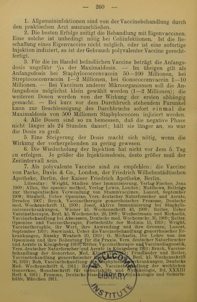 1. Allgemeininfektionen sind von der Vaccinebehandlung durch den praktischen Arzt auszuschließen. 2. Die besten Erfolge zeitigt die Behandlung mit Eigenvaccinen. Eine solche ist unbedingt nötig bei Coliinfektionen. Ist die Be- schaffung eines Eigenvaccins nicht möglich, oder ist eine sofortige Injektion indiziert, so ist der Gebrauch polyvalenter Vaccine gerecht- fertigt. 3. Für die im Handel befindlichen Vaccine beträgt die Anfangs- dosis ungefähr der Maximaldosis. — Im übrigen gilt als Anfangsdosis bei Staphylococcenvaccin 50—100 Millionen, bei Streptococcenvaccin 1—2 Millionen, bei Gonococcenvaccin 1—10 Millionen. —■ Bei Vaccinen anderer Mikroorganismen soll die An- fangsdosis möglichst klein gewählt werden (1—2 Millionen); die weiteren Dosen werden von der Wirkung der ersten abhängig gemacht. — Bei kurz vor dem Durchbruch stehendem Furunkel kann zur Beschleunigung des Durchbruchs sofort einmal die Maximaldosis von 500 Millionen Staphylococcen injiziert werden. 4. Alle Dosen sind so zu bemessen, daß die negative Phase nicht länger als 24 Stunden dauert; hält sie länger an, so war die Dosis zu groß. 5. Eine Steigerung der Dosis macht sich nötig, wenn die Wirkung der vorhergehenden zu gering gewesen. 6. Die Wiederholung der Injektion hat nicht vor dem 5. Tag zu erfolgen. Je größer die Injektionsdosis, desto größer muß der Zeitintervall sein. 7. Als polyvalente Vaccine sind zu empfehlen: die Vaccine von Parke, Davis & Co., London, der Friedrich Wilhelmstädtischen Apotheke, Berlin, der Kaiser Friedrich Apotheke, Berlin. Literatur: WrigLt, Studien über Immunisierung, Verlag Fischer, Jena 1909; Allen, the opsonic method, Verlag Lewis, London; Matthews, Beiträge zur therapeutischen Verwendung von Stammvaccinen. Lancet, September 1908; Strubell, lieber Opsonine, Vers, deutscher Naturforscher und Aerzte, Dresden 1907; Bruck, Vaccinetherapie gonorrhoischer Prozesse, Deutsche med. Wochenschrift 11, 1909; Josef, Aktive Immunisierung bei Staphylo- coccenerkrankungen, Wiener kl. Wochenschrift 43, 1909; Reiter, lieber Vaccinetherapie, Berl. kl. Wochenschr. 29,1909; Wechselmann und Michaelis, Vaccinebehandlung bei Abscessen, Deutsche med. Wochenschr. 30, 1909; Reiter, Opsonine und Vaccinetherapie, Fortschritte der Medizin 15, 1910; Wright, Vaccinetheraphie, ihr Wert, ihre Anwendung und ihre Grenzen, Lancet, September 1910; Ssowinski, lieber die Vaccinebehandlung gonorrhoischer Er- krankungen, Russky Wratsch 20, 1910; G. Michaelis, Die Lehre von den Opsoninen und ihre Bedeutung für die Praxis, Vers, deutscher Naturforscher und Aerzte in Königsberg 1910“;'Reiter, Vaccinetherapie und Vaccinediagnostik, Vers, deutscher Naturforscher und Aerzte in Königsberg 1910; Bruck, Vaccine- behandlung der Gonorrhoe, Med. Klj, Vaccinebehandlung gonorrhoischer ^ _ ^ 36, 1910; Bab, Vaccinebehandlung dfmOStüphylocc Med. Wochenschrift 6, 1911; Hem^ffe, VaccinebÄ Gonorrhoe, Monatsschrift für Geburtshilfe und Friedländer und Reiter, Berl. kl. Wochenschrift rkrankungen, Deutsche \dlung der weiblichen yifekologie, Bd. XXXIll Heft 4, 1911; Frojnme, Deutsche iGeselläÄÖ^.fQlt/Gynlkologie und Geburts hülfe, München 1911. I «-itTTT/-.. 5 T /