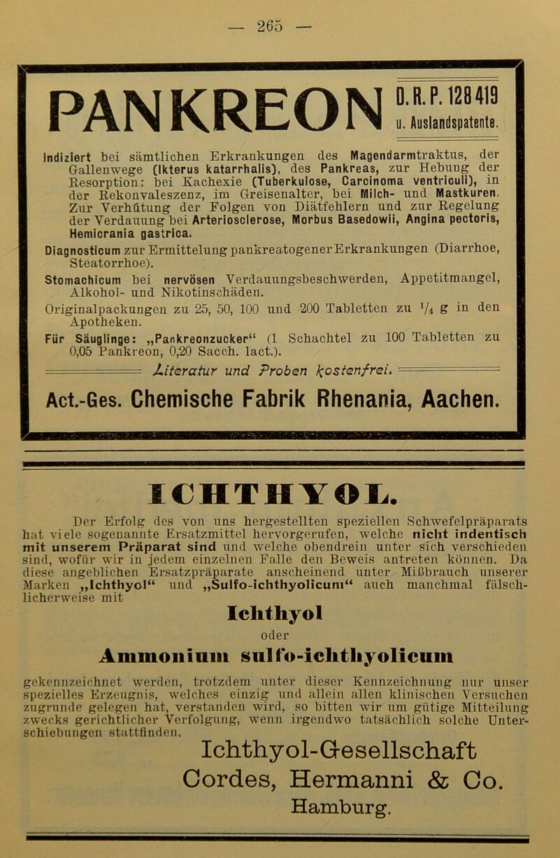 PANKREON Indiziert bei sämtlichen Erkrankungen des Magendarmtraktus, der Gallenwege (Ikterus katarrhalis), des Pankreas, zur Hebung der Kesorption: bei Kachexie (Tuberkulose, Carcinoma ventriouli], in der Rekonvaleszenz, im Greisenalter, bei Milch- und Mastkuren. Zur Verhütung der Folgen von Diätfehlern und zur Regelung der Verdauung bei Arteriosclerose, Morbus Basedowii, Angina pectoris, Hemicrania gastrica. Diagnostioum zur Ermittelung pankreatogener Erkrankungen (Diarrhoe, Steatorrhoe). Stomachicum bei nervösen Verdauungsbeschwerden, Appetitmangel, Alkohol- und Nikotinschäden. Originalpackungen zu 25, 50, 100 und 200 Tabletten zu V4 S in den Apotheken. Für Säuglinge: „Pankreonzucker“ (1 Schachtel zu 100 Tabletten zu 0,05 Pankreon, 0,20 Sacch. lact.). ■ —- JLiterahir und Proben l^osienfrei, ■ ■ Act.-Ges. Chemische Fabrik Rhenania, Aachen. ICHTHYOI^. Der Erfolg des von uns hergestellten speziellen Schwefelpräparats hat viele sogenannte Ersatzmittel hervorgerufen, welche nicht indentisch mit unserem Präparat sind und welche obendrein unter sich verschieden sind, wofür wir in jedem einzelnen Falle den Beweis antreten können. Da diese angeblichen Ersatzpräparate anscheinend unter Mißbrauch unserer Marken „Ichthyol“ und „Sulfo-ichthyolicuni“ auch manchmal fälsch- licherweise mit Ichthyol oder Ammoiiimii sulfo-ichthyolicum gekennzeichnet werden, trotzdem unter dieser Kennzeichnung nur unser spezielles Erzeugnis, welches einzig und allein allen klinischen Versuchen zugrunde gelegen hat, verstanden wird, so bitten wir um gütige Mitteilung zwecks gerichtlicher Verfolgung, wenn irgendwo tatsächlich solche Unter- schiebungen stattflnden. Ichthyol-Gesellschaft Cordes, Hermanni & Co. Hamburg.