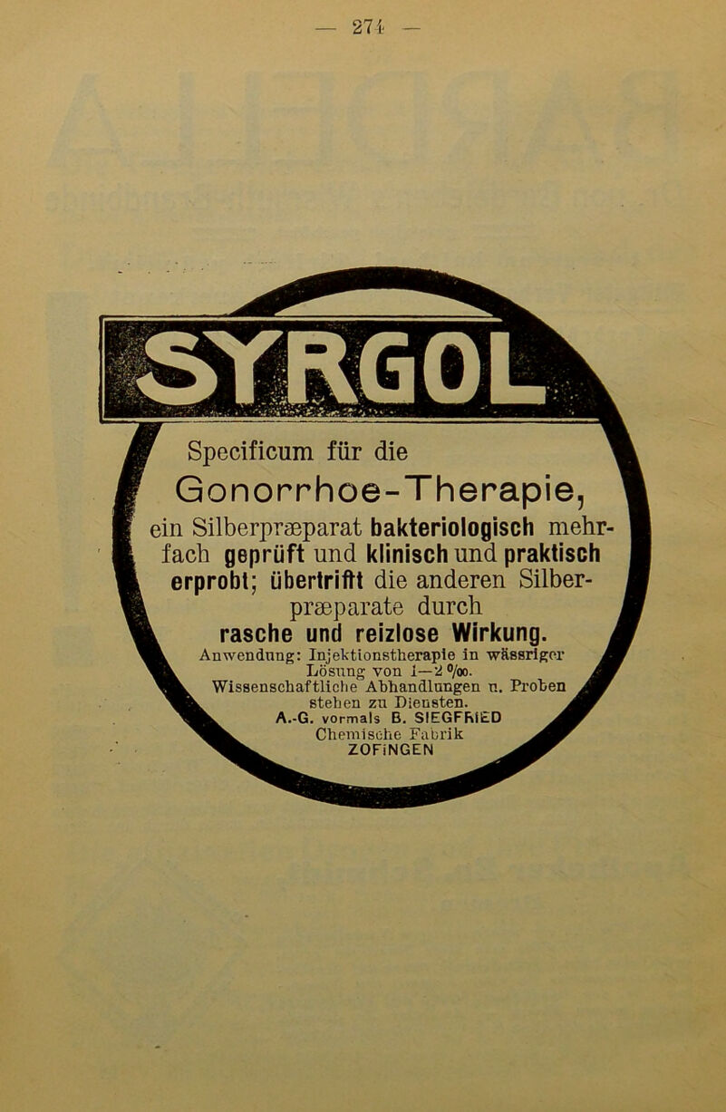 271 Specificum für die Gonorrhoe-Therapie, ein Silberpraeparat bakteriologisch mehr- fach geprüft und klinisch und praktisch erprobt; übertriftt die anderen Silber- prseparate durch rasche und reizlose Wirkung. Anwendung: Injektionstheraple in ■wässriger Lösung von 1—2 o/oo. Wissenschaftliche Abhandlungen n. Frohen stehen zu Diensten. A.-G. vormals B. SIEGFRIED Chemische Fabrik ZOFiNGEN