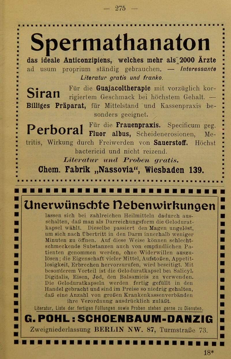 Spermathanaton das ideale Anticonzipiens, welches mehr als~2000 Ärzte Siran ad usum proprium ständig gebrauchen. — Interessante Literatur gratis und franko. Für die Guajacoltherapie mit vorzüglich kor- rigiertem Geschmack bei höchstem Gehalt. — Billiges Präparat, für Mittelstand und Kassenpraxis be- sonders geeignet. Frauenpraxis. Specificum geg. I Cl OOl dl Fluor albus, Scheidenerosionen, Me- tritis, Wirkung durch Freiwerden von Sauerstoff. Höchst bactericid und nicht reizend. Liieratur und Lvohen gratis. Ghem. Fabrik „Nassovia“, Wiesbaden 139. Unerwünschte tlebenwirhungen lassen sich bei zahlreichen Heilmitteln dadurch aus- schalten, daß man als Darreichungsform die Gelodurat- kapsel wählt. Dieselbe passiert den Magen ungelöst, um sich nach Übertritt in den Darm innerhalb weniger Minuten zu öffnen. Auf diese Weise können schlecht- schmeckende Substanzen auch von empfindlichen Pa- tienten genommen werden, ohne Widerwillen auszu- lösen; die Eigenschaft vieler Mittel, Aufstoßen, Appetit- losigkeit, Erbrechen hervorzurufen, wird beseitigt. Mit beson'derem Vorteil ist die Geloduratkapsel bei Salicyl, Digitalis, Eisen, Jod, den Balsamicis zu verwenden. Die Geloduratkapseln werden fertig gefüllt in den Handel gebracht und sind im Preise so niedrig gehalten, daß eine Anzahl von großen Krankenkassenverbänden ihre Verordnung ausdrücklich zuläßt. Literatur, Liste der fertigen Füllungen sowie Proben stehen gerne zu Diensten. G. POHL s SCHOENBAUM-DANZIG Zweigniederlassung BERLIN NW. 87, Turmslraße 78. 18*