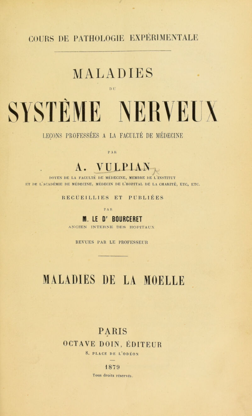 MALADIES LEÇONS PROFESSÉES A LA FACULTÉ DE MÉDECINE 1» A U A. VULPIAN. DOYEN DE LA FACULTÉ DE AIÉDECINE, MEMBRE DE L INSTITUT ET DK l’académie DE MÉDECINE, MÉDECIN DE L’hOPITAL DE LA CHARITÉ, ETC, ETC. RECUEILLIES ET PUBLIÉES P A U m. LE BOURCERET ANCIEN INTERNE DES HOPITAUX REVUES PAR LE PROFESSEUR MALADIES DE LA MOELLE PARIS # OCTAVE DOIlN, ÉDITEUR 8. PLACE DE l’oDÉON 1879 Tous droits réservés.