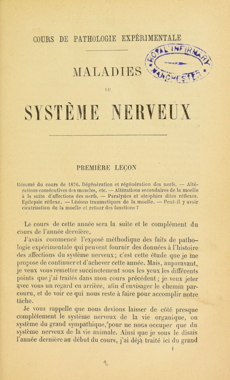 MALADIES I)U, PREMIÈRE LEÇON O iiésumé du cours de 187G. Dégénération et régénération des nerfs. — Alté- rations consécutives des muscles, etc, — Altérations secondaires de la moelle à la suite d’affections des nerfs. — Paralysies et atrophies dites réflexes. Epilepsie réflexe. — Lésions traumatiques de la moelle. — Peut-il y avoir cicatrisation de la moelle et retour des fonctions? Le cours de cetle année sera la suite et le complément du cours de l’année dernière. J’avais commencé l’exposé méthodique des faits de patho- logie expérimentale qui peuvent fournir des données à l’iiistoire des affections du système nerveux; c’est cette étude que je me propose de continuer et d’achever cette année. Mais, auparavant, je xeux vous remettre succinctement sous les yeux les différents points que j’ai traités dans mon cours précédent; je veux jeter avec vous un regard en arrière, afin d’envisager le chemin par- couru, et de voir ce qui nous reste à faire pour accomplir notre tâche. Je vous rappelle que nous devions laisser de côté presque complètement le système nerveux de la vie organique, ou système du grand sympathique,'^pour ne nous occuper que du système nerveux de la vie animale. Ainsi que je vous le disais l’année dernière au début du cours, j’ai déjà traité ici du grand