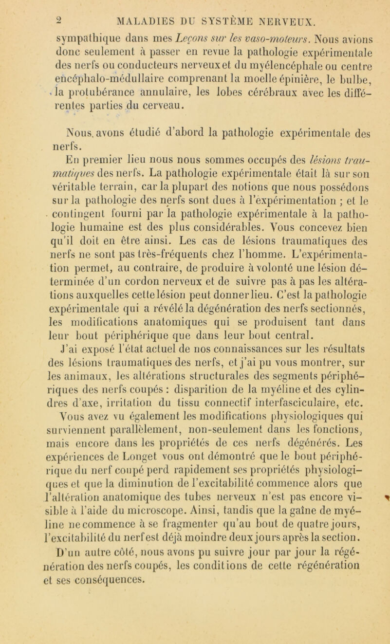 sympathique dans mes Leçons sur les vaso-moteurs. Nous avions donc seulement à passer en revue la pathologie expérimentale des nerfs ou conducteurs nerveux et du myélencéphale ou centre ehcéphalo-médullaire comprenant la moelle épinière, le bulbe, Ja protubérance annulaire, les lobes cérébraux avec les diffé- rentes parties du cerveau. Nous, avons étudié d’abord la pathologie expérimentale des nerfs. En premier lieu nous nous sommes occupés des lésions trau- des nerfs. La pathologie expérimentale était là sur son véritable terrain, caria plupart des notions que nous possédons sur la pathologie des nerfs sont dues à rexpérimentation ; et le . contingent fourni par la pathologie expérimentale à la patho- logie humaine est des plus considérables. Vous concevez bien qu’il doit en être ainsi. Les cas de lésions traumatiques des nerfs ne sont pas très-fréquents chez l’homme. L’expérimenta- tion permet, au contraire, de produire à volonté une lésion dé- terminée d’un cordon nerveux et de suivre pas à pas les altéra- tions auxquelles cette lésion peut donner lieu. C’est la pathologie expérimentale qui a révélé la dégénération des nerfs sectionnés, les modifications anatomiques qui se produisent tant dans leur bout périphérique que dans leur bout central. J’ai exposé l’état actuel de nos connaissances sur les résultats des lésions traumatiques des nerfs, et j’ai pu vous montrer, sur les animaux, les altérations structurales des segments périphé- riques des nerfs coupés : disparition de la myéline et des cylin- dres d’axe, irritation du tissu connectif interfasciculaire, etc. Vous avez vu également les modifications physiologiques qui surviennent parallèlement, non-seulement dans les fonctions, mais encore dans les propriétés de ces nerfs dégénérés. Les expériences de Longet vous ont démontré que le bout périphé- rique du nerf coupé perd rapidement ses propriétés physiologi- ques et que la diminution de l’excitabilité commence alors que l’altération anatomique des tubes nerveux n’est pas encore vi- sible à l’aide du microscope. Ainsi, tandis que la gaine de myé- line necommence à se fragmenter qu’au bout de quatre jours, l’excitabilité du nerf est déjà moindre deux jours après la section. D’un autre côté, nous avons pu suivre jour par jour la régé- nération des nerfs coupés, les conditions de cette régénération et ses conséquences.