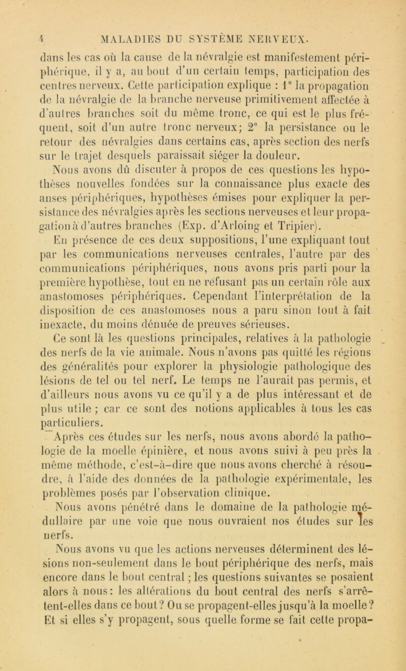 dans les cas où la cause de la névralgie est manifestement péri- phérique, il y a, an bout d’un certain temps, participation des centres nerveux. Cette participation explique : 1 la propagation de la névralgie de la branche nerveuse primitivement affectée à d’autres branches soit du meme tronc, ce qui est le plus fré- quent, soit d’un autre tronc nerveux; 2° la j)ersistance ou le retour des névralgies dans certains cas, après section des nerfs sur le trajet desquels paraissait siéger la douleur. Nous avons dû discuter à propos de ces questions les hypo- thèses nouvelles fondées sur la connaissance plus exacte des anses périphériques, hypothèses émises pour expliquer la per- sistance des névralgies après les sections nerveuses et leur propa- gation à d’autres branches (Exp. d’Arloing et Tripier). En présence de ces deux suppositions. Tune expliquant tout par les communications nerveuses centrales, l’autre par des communications périphériques, nous avons pris parti pour la première hypothèse, tout en ne refusant pas un certain rôle aux anastomoses périphériques. Cependant l’interprétation de la disposition de ces anastomoses nous a paru sinon tout à fait inexacte, du moins dénuée de preuves sérieuses. Ce sont là les questions principales, relatives à la pathologie des nerfs de la vie animale. Nous n’avons pas quitté les l'égions des généralités pour explorer la physiologie pathologique des lésions de tel ou tel nerf. Le temps ne Taurait pas permis, et d’ailleurs nous avons vu ce qu’il y a de plus intéressant et de plus utile ; car ce sont des notions applicables à tous les cas particuliers. Après ces études sur les nerfs, nous avons abordé la patho- logie de la moelle épinière, et nous avons suivi à peu près la même méthode, c’est-à-dire que nous avons cherché à résou- dre, à l’aide des données de la ])athologie expérimentale, les problèmes posés par l’observation clinique. Nous avons pénétré dans le domaine de la pathologie mé- dullaire par une voie que nous ouvraient nos études sur les nerfs. Nous avons vu que les actions nerveuses déterminent des lé- sions non-seulement dans le bout périphérique des nerfs, mais encore dans le bout central ; les questions suivantes se posaient alors à nous: les altérations du bout central des nerfs s’arrê- tent-elles dans ce bout? Ou se propagent-elles jusqu’à la moelle? Et si elles s’y propagent, sous quelle forme se fait cette propa-