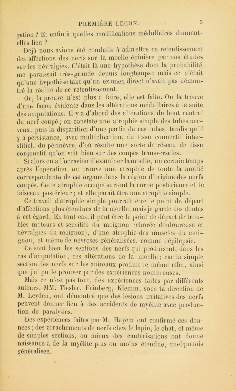 galion ? Et enfin à quelles modifications médullaires donnent- elles lien ? Déjà nous avions été conduits à admettre ce retentissement des affections des nerfs sur la moelle épinière par nos éludes sur les névralgies. C’était là une hypothèse dont la probabilité me paraissait très-grande depuis longtemps; mais ce n’était qu’une hypothèse tant qu’un examen direct n’avait pas démon- tré la réalité de ce retentissement. Or, la preuve n’est plus à faire, elle est faite. On la trouve d’une façon évidente dans les altérations médullaires à la suite des amputations. Il y a d’abord des altérations du bout central du nerf coupé ; on constate une atrophie simple des tubes ner- veux, puis la disparition d’une partie de ces tubes, tandis qu’il y a persistance, avec multiplication, du tissu connectif inter- stitiel, du périnèvre, d’où résulte une sorte de réseau de tissu conjonctif qu’on voit bien sur des coupes transversales. Si alors on a l’occasion d’examiner la moelle, un certain temps après l’opération, on trouve une atrophie de toute la moitié correspondante de cet organe dans la région d’origine des nerfs coupés. Celte atrophie occupe surtout la corne postérieure et le faisceau postérieur ; et elle paraît être une atrophie simple. Ce travail d’atrophie simple pourrait êti'e le point de départ d’affections plus étendues de la moelle, mais je garde des doutes à cet égard. En tout cas, il peut être le point de dé])art de trou- bles moteurs et sensitifs du moignon (chorée douloureuse et névralgies du moignon), d’une atrophie des muscles du moi- gnon, et même de névroses généralisées, comme l’épilepsie. Ce sont bien les sections des nerfs qui produisent, dans les cas d’amputation, ces altérations de la moelle ; car la simple section des nerfs sur les animaux produit le même effet, ainsi que j’ai pu le prouver par des expériences nombreuses. Mais ce n’est pas tout, des expériences faites par différents anteurs, MM. Tiesler, Erinberg, Klemm, sons la direction de M. Leyden, ont démontré que des lésions irritatives des nerfs penvent donner lieu à des accidents de myélite avec produc- tion de paralysies. Des expériences faites parM. Hayem ont confirmé ces don- nées ; des arrachements de nerfs chez le lapin, le chat, et même de simples sections, ou mieux des cautérisations ont donné naissance à de la myélite plus ou moins étendue, quelquefois généralisée.