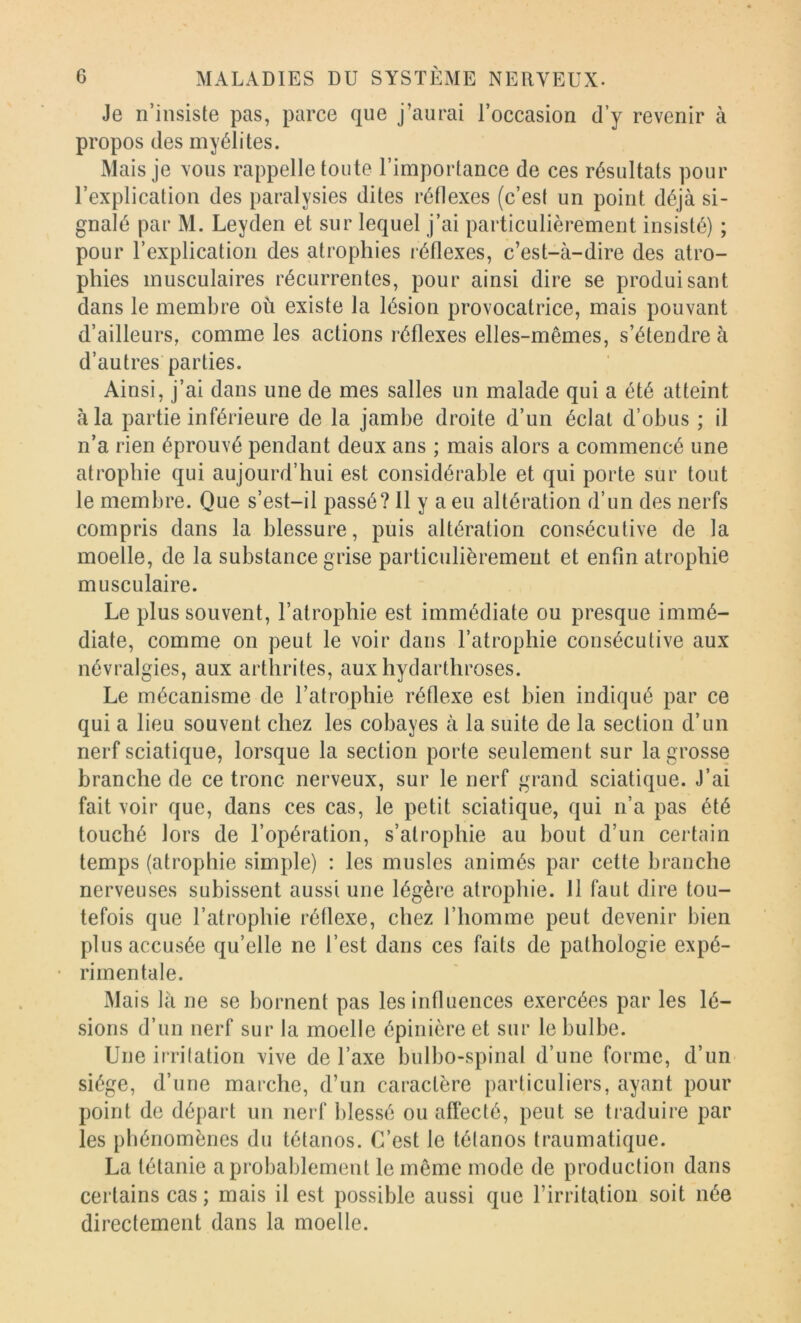 Je n’insiste pas, parce que j’aurai l’occasion d’y revenir à propos des myélites. Mais je vous rappelle toute l’importance de ces résultats pour l’explication des paralysies dites réflexes (c’est un point déjà si- gnalé par M. Leyden et sur lequel j’ai particulièrement insisté) ; pour l’explication des atrophies léflexes, c’est-à-dire des atro- phies musculaires récurrentes, pour ainsi dire se produisant dans le membre où existe la lésion provocatrice, mais pouvant d’ailleurs, comme les actions réflexes elles-mêmes, s’étendre à d’autres parties. Ainsi, j’ai dans une de mes salles un malade qui a été atteint à la partie inférieure de la jambe droite d’un éclat d’obus ; il n’a rien éprouvé pendant deux ans ; mais alors a commencé une atrophie qui aujourd’hui est considérable et qui porte sur tout le membre. Que s’est-il passé? Il y a eu altération d’un des nerfs compris dans la blessure, puis altération consécutive de la moelle, de la substance grise particulièrement et enfin atrophie musculaire. Le plus souvent, l’atrophie est immédiate ou presque immé- diate, comme on peut le voir dans l’atrophie consécutive aux névralgies, aux arthrites, aux hydarthroses. Le mécanisme de l’atrophie réflexe est bien indiqué par ce qui a lieu souvent chez les cobayes à la suite de la section d’un nerf sciatique, lorsque la section porte seulement sur la grosse branche de ce tronc nerveux, sur le nerf grand sciatique. J’ai fait voir que, dans ces cas, le petit sciatique, qui n’a pas été touché lors de l’opération, s’atrophie au bout d’un certain temps (atrophie simple) : les musles animés par cette branche nerveuses subissent aussi une légère atrophie. 11 faut dire tou- tefois que l’atrophie réflexe, chez l’homme peut devenir bien plus accusée qu’elle ne l’est dans ces faits de pathologie expé- • rimentale. Mais là ne se bornent pas les influences exercées par les lé- sions d’un nerf sur la moelle épinière et sur le bulbe. Une irritation vive de l’axe bulbo-spinal d’une forme, d’un siège, d’une marche, d’un caractère particuliers, ayant pour point de départ un nerf blessé ou affecté, peut se traduire par les phénomènes du tétanos. C’est le tétanos traumatique. La tétanie a probablement le même mode de production dans certains cas ; mais il est possible aussi que l’irritation soit née directement dans la moelle.