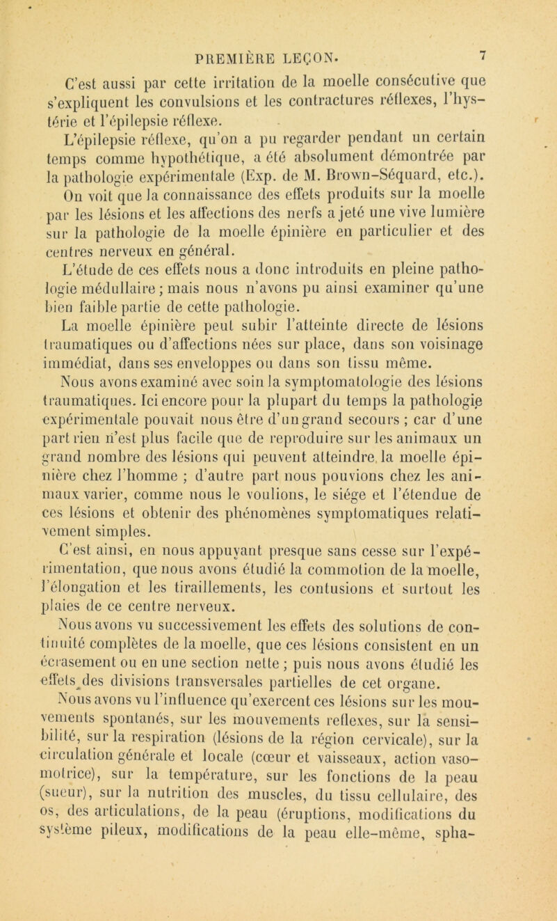 C’est aussi par cette irritation de la moelle consécutive que s’expliquent les convulsions et les contractures réflexes, l’hys- térie et l’épilepsie réflexe. L’épilepsie réflexe, qu’on a pu regarder pendant un certain temps comme hypothétique, a été absolument démontrée par la pathologie expérimentale (Exp. de M. Brown-Séquard, etc.). On voit que la connaissance des effets produits sur la moelle par les lésions et les affections des nerfs a jeté une vive lumière sur la pathologie de la moelle épinière en particulier et des centres nerveux en général. L’étude de ces effets nous a donc introduits en pleine patho- logie médullaire ; mais nous n’avons pu ainsi examiner qu’une bien faible partie de cette pathologie. La moelle épinière peut subir l’atteinte directe de lésions traumatiques ou d’affections nées sur place, dans son voisinage immédiat, dans ses enveloppes ou dans son tissu même. Nous avons examiné avec soin la symptomatologie des lésions traumatiques. Ici encore pour la plupart du temps la pathologie expérimentale pouvait nous être d’ungrand secours ; car d’une part rien li’est plus facile que de reproduire sur les animaux un grand nombre des lésions qui peuvent atteindre, la moelle épi- nière chez l’homme ; d’autre part nous pouvions chez les ani- maux varier, comme nous le voulions, le siège et l’étendue de ces lésions et obtenir des phénomènes symptomatiques relati- vement simples. C’est ainsi, en nous appuyant presque sans cesse sur l’expé- rimentation, que nous avons étudié la commotion de la moelle, l’élongation et les tiraillements, les contusions et surtout les plaies de ce centre nerveux. Nous avons vu successivement les effets des solutions de con- tinuité complètes de la moelle, que ces lésions consistent en un écrasement ou en une section nette ; puis nous avons étudié les effets^des divisions transversales partielles de cet organe. Nous avons vu l’influence qu’exercent ces lésions sur les mou- vements spontanés, sur les mouvements reflexes, sur la sensi- bilité, sur la respiration (lésions de la région cervicale), sur la circulation générale et locale (cœur et vaisseaux, action vaso- motrice), sur la température, sur les fonctions de la peau (sueur), sur la nutrition des muscles, du tissu cellulaire, des os, des articulations, de la peau (éruptions, modifications du système pileux, modifications de la peau elle-même, spha-