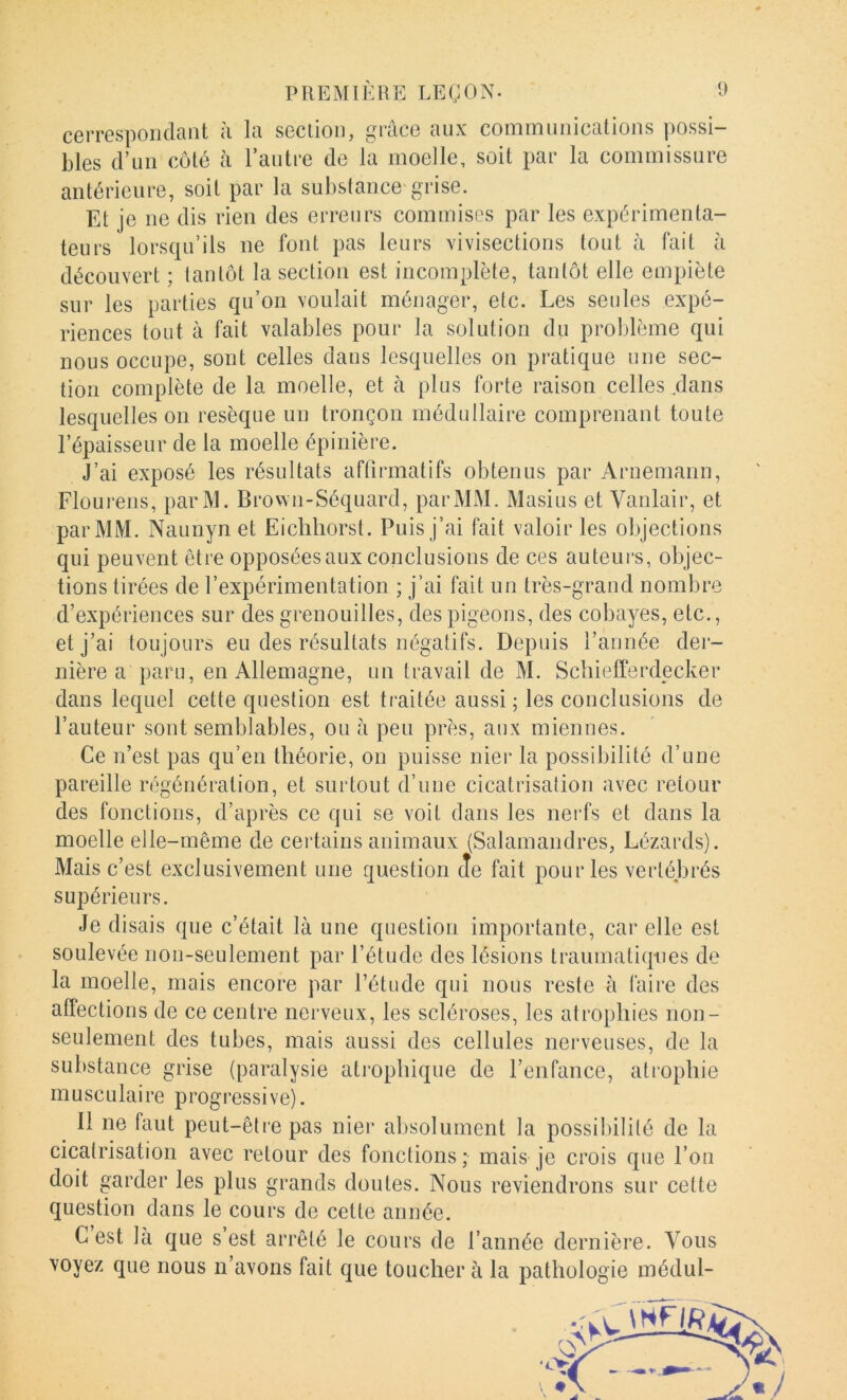 cerresporidant ii la section, grâce aux communications possi- bles d’un côté à l’autre de la moelle, soit par la commissure antérieure, soit par la substance grise. Et je ne dis rien des erreurs commises par les expérimenta- teurs lorsqu’ils ne font pas leurs vivisections tout à fait à découvert ; tantôt la section est incomplète, tantôt elle empiète sur les parties qu’on voulait ménager, etc. Les seules expé- riences tout à fait valables pour la solution du problème qui nous occupe, sont celles dans lesquelles on pratique une sec- tion complète de la moelle, et à plus forte raison celles .dans lesquelles on resèque un tronçon médullaire comprenant toute l’épaisseur de la moelle épinière. J’ai exposé les résultats affirmatifs obtenus par Arnemann, Flourens, parM. Brovvn-Séquard, par MM. Masius et Vanlair, et par MM. Naunyn et Eichliorst. Puis j’ai fait valoir les objections qui peuvent être opposées aux conclusions de ces auteurs, objec- tions tirées de l’expérimentation ; j’ai fait un très-grand nombre d’expériences sur des grenouilles, des pigeons, des cobayes, etc., et j’ai toujours eu des résultats négatifs. Depuis l’année der- nière a paru, en Allemagne, un travail de M. Scliiefferdecker dans lequel cette question est traitée aussi 5 les conclusions de l’auteur sont semblables, ou â peu près, aux miennes. Ce n’est pas qu’en théorie, on puisse nier la possibilité d’une pareille régénération, et surtout d’une cicatrisation avec retour des fonctions, d’après ce qui se voit dans les nerfs et dans la moelle elle-même de ceidains animaux (Salamandres, Lézards). Mais c’est exclusivement une question cîe fait pour les vertébrés supérieurs. Je disais que c’était là une question importante, car elle est soulevée non-seulement par l’étude des lésions traumatiques de la moelle, mais encore par l’étude qui nous reste à faire des affections de ce centre nerveux, les scléroses, les atrophies non- seulement des tubes, mais aussi des cellules nerveuses, de la substance grise (paralysie atrophique de l’enfance, atrophie musculaire progressive). Il ne faut peut-être pas nier absolument la possibilité de la cicatrisation avec retour des fonctions ; mais je crois que l’on doit garder les plus grands doutes. Nous reviendrons sur cette question dans le cours de cette année. C est là que s est arrêté le cours de l’année dernière. Vous voyez que nous n’avons fait que toucher à la pathologie médul-