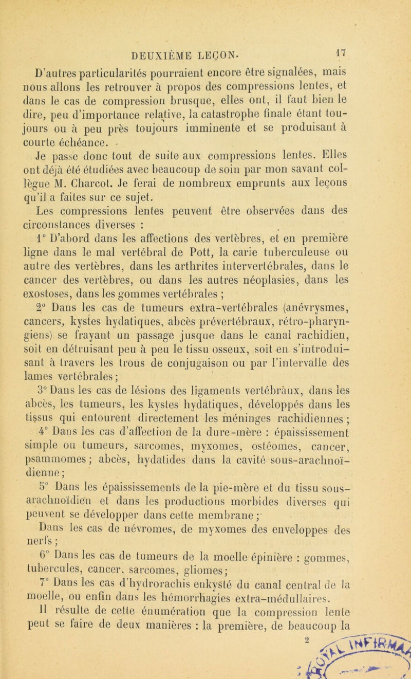 D’autres particularités pourraient encore être signalées, mais nous allons les retrouver à propos des compressions lentes, et dans le cas de compression brusque, elles ont, il faut bien le dire, peu d’importance relative, la catastrophe finale étant tou- jours ou à peu près toujours imminente et se produisant à courte échéance. < Je passe donc tout de suite aux compressions lentes. Elles ont déjà été étudiées avec beaucoup de soin par mon savant col- lègue M. Charcot. Je ferai de nombreux emprunts aux leçons qu’il a faites sur ce sujet. Les compressions lentes peuvent être observées dans des circonstances diverses : 1° D’abord dans les affections des vertèbres, et en première ligne dans le mal vertébral de Pott, la carie tuberculeuse ou autre des vertèbres, dans les arthrites intervertébrales, dans le cancer des vertèbres, ou dans les autres néoplasies, dans les exostoses, dans les gommes vertébrales ; V Dans les cas de tumeurs extra-vertébrales (anévrysmes, cancers, kystes hydatiques, abcès prévertébraux, rétro-pharyn- giens) se frayant un passage jusque dans le canal rachidien, soit en détruisant peu à peu le tissu osseux, soit en s’introdui- sant à travers les trous de conjugaison ou par l’intervalle des lames vertébrales ; 3° Dans les cas de lésions des ligaments vertébraux, dans les abcès, les tumeurs, les kystes hydatiques, développés dans les tissus qui entourent directement les méninges rachidiennes ; 4° Daijs les cas d’affection de la dure-mère : épaississement simple ou tumeurs, sarcomes, myxomes, ostéomes, cancer, psaniinomes ; abcès, hydatides dans la cavité sous-arachnoï- dienne ; 5° Dans les épaississements delà pie-mère et du tissu sous- arachnoïdien et dans les productions morbides diverses qui peuvent se développer dans cette membrane;' Dans les cas de névromes, de myxomes des enveloppes des nerfs ; G Dans les cas de tumeurs de la moelle épinière : gommes, tubercules, cancer, sarcomes, gliomes; T Dans les cas d’hydrorachis enkysté du canal central de la moelle, ou enfin dans les hémorrhagies extra-médullaires. 11 résulte de cette énumération que la compression lente peut se faire de deux manières : la première, de beaucoup la