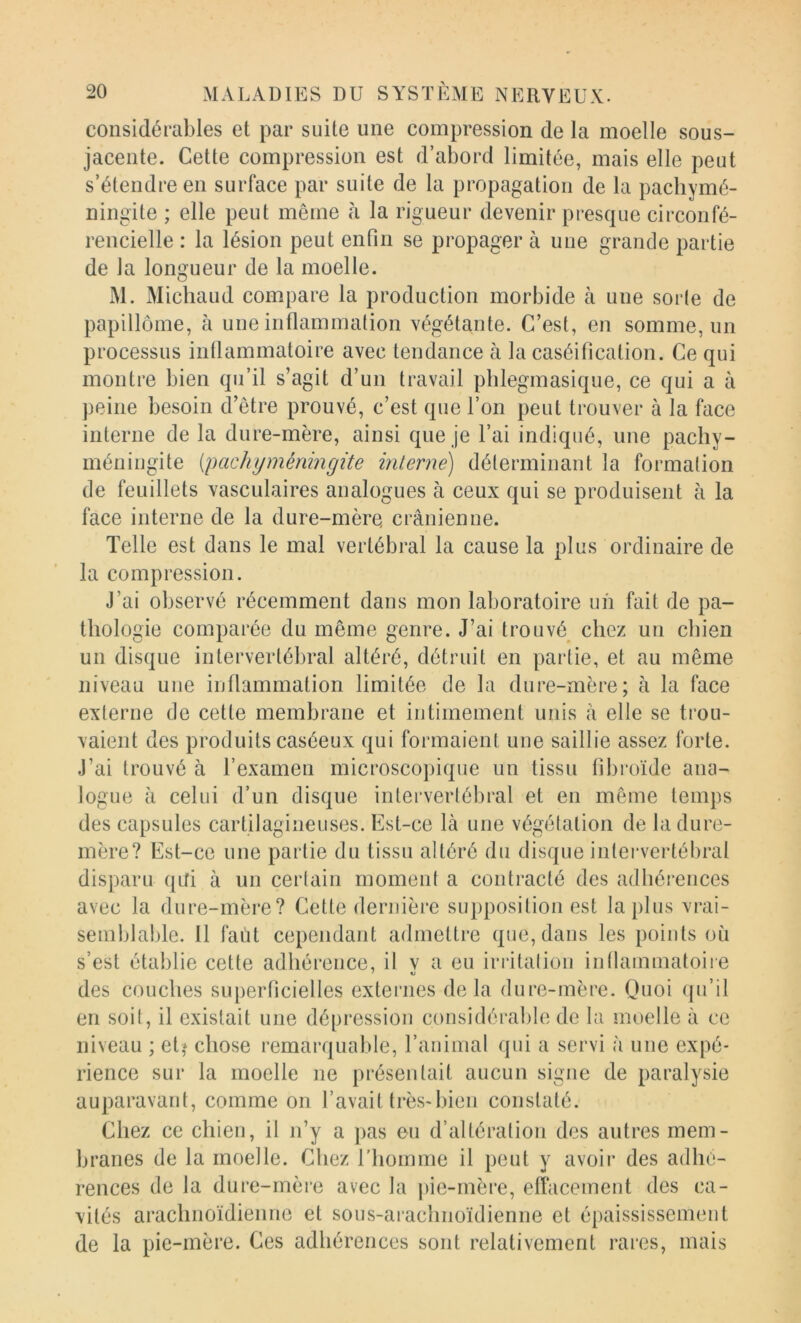 considérables et par suite une compression de la moelle sous- jacente. Cette compression est d’abord limitée, mais elle peut s’étendre en surface par suite de la propagation de la pachymé- ningite ; elle peut même à la rigueur devenir presque circonfé- rencielle : la lésion peut enfin se propager à une grande partie de la longueur de la moelle. M. Michaud compare la production morbide à une sorle de papillôme, à une inflammation végétante. C’est, en somme, un processus inflammatoire avec tendance à la caséification. Ce qui montre bien qu’il s’agit d’un travail phlegmasique, ce qui a à peine besoin d’être prouvé, c’est que l’on peut trouver à la face interne de la dure-mère, ainsi que je l’ai indiqué, une pacliy- méniugite {pachyméningite interne) déterminant la formation de feuillets vasculaires analogues à ceux qui se produisent à la face interne de la dure-mère crânienne. Telle est dans le mal vertébral la cause la plus ordinaire de la compression. J’ai observé récemment dans mon laboratoire un fait de pa- thologie comparée du même genre. J’ai trouvé^ chez un chien un disque intervertébral altéré, détruit en partie, et au même niveau une inflammation limitée de la dure-mère; à la face externe de cette membrane et intimement unis â elle se trou- vaient des produits caséeux qui formaient une saillie assez forte. J’ai trouvé à l’examen microscopique un tissu fibroïde ana- logue à celui d’un disque intervertébral et en même temps des capsules cartilagineuses. Est-ce là une végétation de la dure- mère? Est-ce une partie du tissu altéré du disque intervertébral disparu ([Ri à un certain moment a contracté des adhérences avec la dure-mère? Cette dernière supposition est la[)lus vrai- semblable. 11 faùt cependant admettre que, dans les points où s’est établie cette adhérence, il v a eu irritation intlammatoiie des couches superficielles externes delà dure-mère. Quoi (ju’il en soit, il existait une dépression considérable de la moelle à ce niveau ; et^ chose remarquable, l’animal qui a servi à une expé- rience sur la moelle ne présentait aucun signe de paralysie auparavant, comme on l’avait très-l)ien constaté. Chez ce chien, il n’y a ])as eu d’altération des autres mem- branes de la moelle. Chez l'homme il peut y avoir des adluf- rences de la dure-mère avec la |)ie-mère, effacement des ca- vités arachnoïdienne et sous-arachnoïdienne et épaississement de la pie-mère. Ces adhérences sont relativement rares, mais