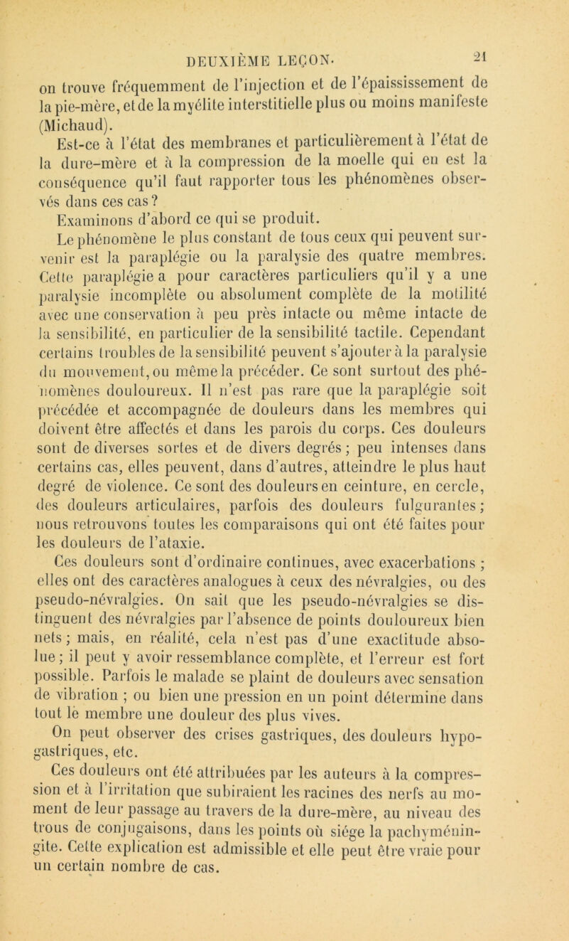 on trouve fréquemment de l’injection et de 1 épaississement de la pie-mère, et de la myélite interstitielle plus ou moins manifeste (Michaud). Est-ce à l’état des membranes et particulièrement à l’état de la dure-mère et à la compression de la moelle qui en est la conséquence qu’il faut rapporter tous les phénomènes obser- vés dans ces cas ? Examinons d’abord ce qui se produit. Le phénomène le plus constant de tous ceux qui peuvent sur- venir est la paraplégie ou la paralysie des quatre membres. Ceüe paraplégie a pour caractères particuliers qu’il y a une })aralysie incomplète ou absolument complète de la motilité avec une conservation h peu près intacte ou même intacte de la sensibilité, en particulier de la sensibilité tactile. Cependant certains troubles de la sensibilité peuvent s’ajouteràla paralysie du mou vement, ou même la précéder. Ce sont surtout des phé- nomènes douloureux. Il n’est pas rare que la pai-aplégie soit précédée et accompagnée de douleurs dans les membres qui doivent être affectés et dans les parois du corps. Ces douleurs sont de diverses sortes et de divers degrés ; peu intenses dans certains cas, elles peuvent, dans d’autres, atteindre le plus haut degré de violence. Ce sont des douleurs en ceinture, en cercle, des douleurs articulaires, parfois des douleurs fulgurantes; nous retrouvons toutes les comparaisons qui ont été faites pour les douleurs de l’ataxie. Ces douleurs sont d’ordinaire continues, avec exacerbations ; elles ont des caractères analogues à ceux des névralgies, ou des pseudo-névralgies. On sait que les pseudo-névralgies se dis- tinguent des névralgies par l’absence de points douloureux bien nets ; mais, en réalité, cela n’est pas d’une exactitude abso- lue; il peut y avoir ressemblance complète, et l’erreur est fort possible. Parfois le malade se plaint de douleurs avec sensation de vibration ; ou bien une pression en un point détermine dans tout lè membre une douleur des plus vives. On peut observer des crises gastriques, des douleurs hypo- gastriques, etc. Ces douleurs ont été attribuées par les auteurs à la compres- sion et à l’irritation que subiraient les racines des nerfs au mo- ment de leur passage au travers de la dure-mère, au niveau des trous de conjugaisons, dans les points où siège la pachyménin- gite. Cette explication est admissible et elle peut être vraie pour un certain nombre de cas. %