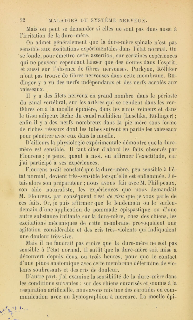 Mais on peut se demander si elles ne sont pas dues aussi à rirritation de la dure-mère. On admet généralement que la dure-mère spinale n’est pas sensible aux excitations expérimentales dans l’état normal. On se fonde, pour émettre cette assertion, sur cerlaines expériences qui ne peuvent cependant laisser que des doutes dans l’esprit, et aussi sur l’absence de fibres nerveuses. Purkyne, Kôlliker n’ont pas trouvé de fibres nerveuses dans cette membrane. Rü- dinger y a vu des nerfs indépendants et des nerfs accolés aux xaisseaux. Il y a des filets nerveux en grand nombre dans le périoste du canal vertébral, sur les artères qui se rendent dans les ver- tèbres ou à la moelle épinière, dans les sinus veineux et dans le tissu adipeux lâche du canal rachidien (Luschka, Rüdinger) ; enfin il y a des nerfs nombreux dans la pie-mère sous forme de riches réseaux dont les tubes suivent en partie les vaisseaux pour pénétrer avec eux dans la moelle. D’ailleurs la physiologie expérimentale démontre que la dure- mère est sensible. Il faut citer d’abord les faits observés par Flourens ; je peux, quant à moi, en affirmer l’exactitude, car j’ai participé à ses expériences. Flourens avait constaté que la dure-mère, peu sensible à l’é- tat normal, devient très-sensible lorsqu’elle est enflammée. J’é- tais alors son préparateur ; nous avons fait avec M. Philipeaux, son aide naturaliste, les expériences que nous demandait M. Flourens, par conséquent c’est de visu que je vous parle de ces faits. Or, je puis affirmer que le lendemain ou le surlen- demain d’une application de pommade épispastique ou d’une autre substance irritante sur la dure-mère, chez des chiens, les excitations mécaniques de cotte membrane provoquaient une agitation considérable et des cris très-violents qui indiquaient une douleur très-vive. Mais il ne faudrait pas croire que la dure-mère ne soit pas sensible à l’état normal. 11 suffit que la dure-mère soit mise à découvert depuis deux ou trois heures, pour que le contact d’une pince analomique avec cette membrane détermine de vio- lents soubresauts et des cris de douleur. D’autre part, j’ai examiné la sensibilité de la dure-mère dans les conditions suivantes : sur des chiens curarisés et soumis à la respiration artificielle, nous avons mis une des carotides en com- munication avec un kymograpbion à mercure. La moelle épi-