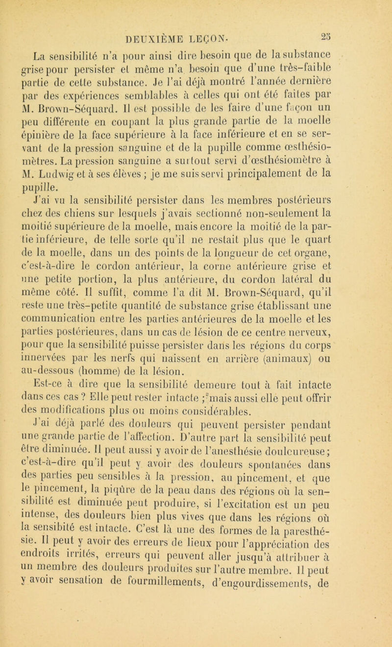 La sensibilité n’a pour ainsi dire besoin que de la substance grise pour persister et même n’a besoin que d’une Irès-faible partie de cette substance. Je l’ai déjà montré l’année dernière par des expériences semblables à celles qui ont été faites par M. Brown-Séquard. Il est possible de les taire d’une laçon un peu différente en coupant la plus grande partie de la moelle épinière de la face supéiâeure à la face inférieure et en se ser- vant de la pression sanguine et de la pupille comme œsthésio- mètres. La pression sanguine a smtout servi d’œstliésiomètre à JM. Ludwiget à ses élèves ; je me suis servi principalement de la pupille. J’ai vu la sensibilité persister dans les membres postérieurs chez des chiens sur lesquels j’avais sectionné non-seulement la moitié supérieure de la moelle, mais encore la moitié de la par- tie inférieure, de telle sorte qu’il ne restait plus que le quart de la moelle, dans un des points de la longueur de cet organe, c’est-à-dire le cordon antérieur, la corne antérieure grise et une petite portion, la plus antérieure, du cordon latéral du même côté. Il suffit, comme l’a dit M. Brown-Séquard, qu’il l’este une très-petite quantité de substance grise établissant une communication entre les parties antérieures de la moelle et les parties postérieures, dans un cas de lésion de ce centre nerveux, pour que la sensibilité puisse persister dans les régions du corps innervées par les nerfs qui naissent en arrière (animaux) ou au-dessous (homme) de la lésion. Est-ce à dire que la sensibilité demeure tout à fait intacte dans ces cas ? Elle peut rester intacte pmais aussi elle peut offrir des modifications plus ou moins considérables. J ai déjà parlé des douleurs qui peuvent persister pendant une grande partie de l’affection. D’autre part la sensibilité peut être diminuée. Il peut aussi y avoir de l’anesthésie doulcureuse; cest-a-dire qu il peut y avoir des douleurs spontanées dans des parties peu sensibles à la pression, an pincement, et que le pincement, la piqûre de la peau dans des régions oü la sen- sibilité est diminuée peut produire, si l’excitation est un peu intense, des doideurs bien plus vives que dans les régions où la sensibité est intacte. C’est là une des formes de la paresthé- sie. II peut y avoir des erreurs de lieux pour l’appréciation des endioits iiiités, erreurs qui peuvent aller jusqu’à attribuer à un membre des douleurs produites sur l’autre membre. 11 peut y avoir sensation de lourmillements, d’engourdissements, de