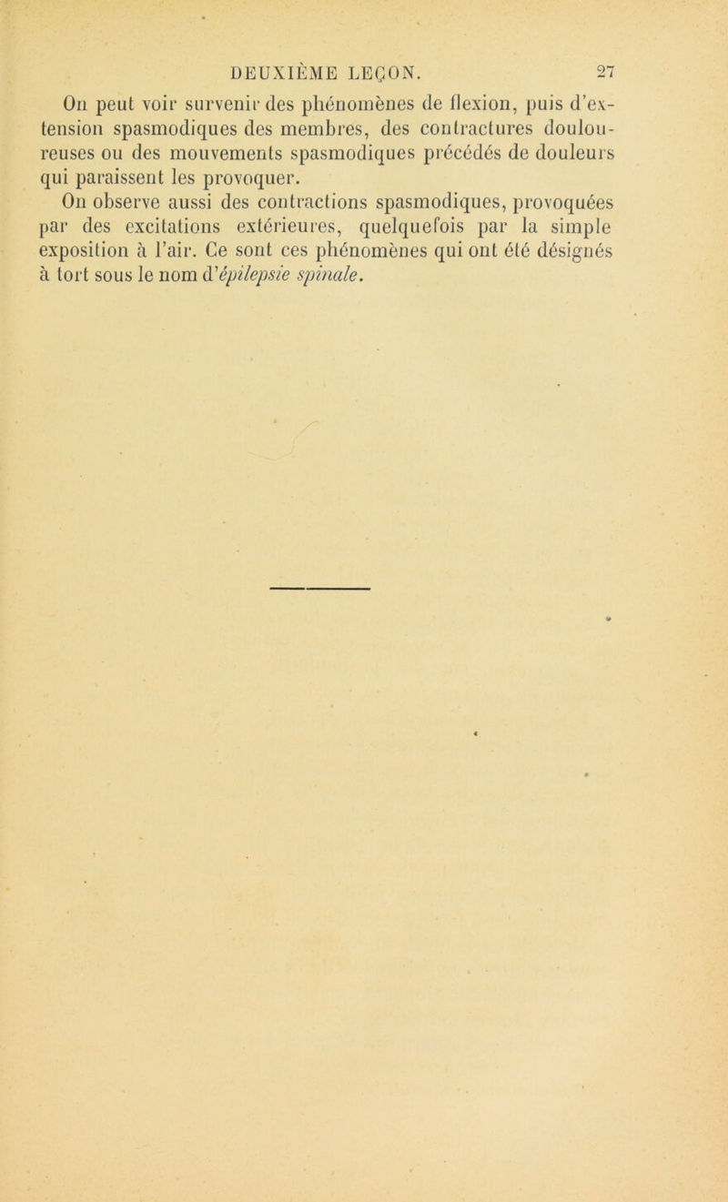 Oii peut voir survenir des phénomènes de flexion, puis d’e.v- tension spasmodiques des membres, des contractures doulou- reuses ou des mouvements spasmodiques précédés de douleurs qui paraissent les provoquer. On observe aussi des contractions spasmodiques, provoquées par des excitations extérieures, quelquefois par la simple exposition à l’air. Ce sont ces phénomènes qui ont été désignés à tort sous le nom ù-'épilepsie spinale.