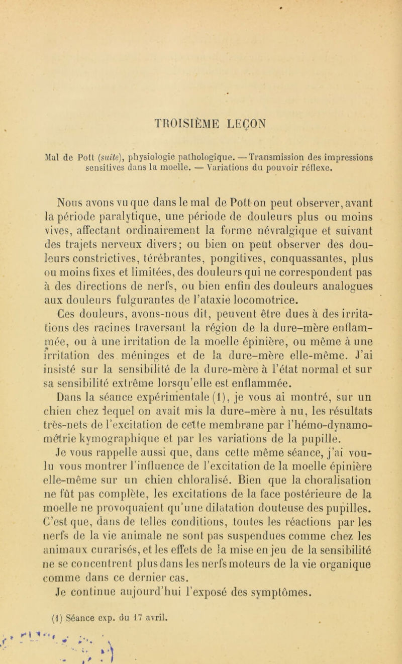 TROISIÈME LèEON a Mal de Pott {suite), physiologie pathologique. — Transmission des impressions sensitives dans la moelle. — Variations du pouvoir réflexe. Nous avons vu que dans le mal de Potton peut observer, avant la période paralytique, une période de douleurs plus ou moins vives, affectant ordinairement la forme névralgique et suivant des trajets nerveux divers; on bien on peut observer des dou- leurs constrictives, térébrantes, pongitives, conquassantes, plus ou moins fixes et limitées, des douleurs qui ne correspondent pas à des directions de nerfs, ou bien enfin des douleurs analogues aux douleurs fulgurantes de l’ataxie locomotrice. Ces douleurs, avons-nous dit, peuvent être dues à des irrita- tions des racines traversant la région de la dure-mère enflam- mée, ou à nue irritation de la moelle épinière, ou même à une irritation des méninges et de la dure-mère elle-même. J’ai insisté sur la sensibilité de la dure-mère à l’état normal et sur sa sensibilité extrême lorsqu’elle est enflammée. Dans la séance expérimentale (1), je vous ai montré, sur un chien chez lequel on avait mis la dure-mère à nu, les résultats très-nets de l’excitation de cette membrane par l’hémo-dynamo- médrie kymograpliiqiie et par les variations de la pupille. Je vous rappelle aussi que, dans cette même séance, j’ai vou- lu vous montrer l’intluence de l’excitation de la moelle épinière elle-même sur nn chien cliloralisé. Bien que la choralisation ne fût pas complète, les excitations de la face postérieure de la moelle ne provoquaient qu’une dilatation douteuse des pupilles. C’est que, dans de telles conditions, toides les réactions parles nerfs de la vie animale ne sont pas suspendues comme chez les animaux curarisés, et les effets de la mise en jeu de la sensibilité ne se concentrent plus dans les nerfs moteurs de la vie organique comme dans ce dernier cas. Je continue aujourd’hui l’exposé des symptômes. (i) Séance cxp. du 17 avril.