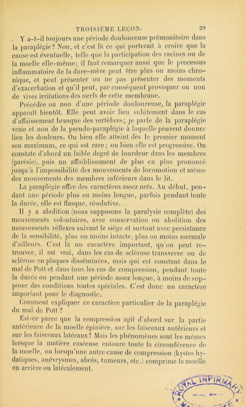 ^ Y a-(-il toujours une période douloureuse prémonitoire dans la paraplégie? Non, et c’est là ce qui porterait à croire que la causées! éventuelle, telle que la participation des racines ou de la moelle elle-même; il faut remarquer aussi que le processus inflammatoire de la dure-mère peut être plus ou moins chro- nique, et peut présenter ou ne pas présenter des moments d’exacerbation et qu’il peut, par conséquent provoquer ou non de vives irritations des nerfs de cette membrane. Précédée ou non d’une période douloureuse, la paraplégie apparaît bientôt. Elle peut avoir lieu subitement dans le cas d’affaissement brusque des vertèbres; je parle de la paraplégie vraie et non de la pseudo-paraplégie à laquelle peuvent donner lieu les douleurs. Ou bien elle atteint dès le premier moment son maximum, ce qui est rare; ou bien elle est progressive. On constate d’abord un faible degré de lourdeur dans les membres (parésie), puis un affaiblissement de plus en plus prononcé jusqu’à l’impossibilité des mouvements de locomotion et même des mouvements des membres inférieurs dans le lit. La paraplégie offre des caractères assez nets. Au début, pen- dant une période plus ou moins longue, parfois pendant toute la durée, elle est flasque, résolutive. 11 y a abolition (nous supposons la paralysie complète) des mouvements volontaires, avec conservation ou abolition des mouvements réflexes suivant le siège et surtout avec persistance de la sensibilité, plus ou moins intacte, plus ou moins normale d’ailleurs. C’est là un caractère important, qu’on peut re- trouver, il est vrai, dans les cas de sclérose transverse ou de sclérose en plaques disséminées, mais qui est constant dans le mal de Pottet dans tous les cas de compression, pendant toute la durée ou pendant une période assez longue, à moins de sup- poser des conditions toutes spéciales. C’est donc un caractère important pour le diagnostic. Comment expliquer ce caractère particulier de la paraplégie du mal de Pott ? Est-ce parce que la compression agit d’abord sur la partie antérieure de la moelle épinière, sur les faisceaux antérieurs et sur les faisceaux latéraux? Mais les phénomènes sont les mêmes lorsque la matière caséeuse entoure toute la circonférence de la moelle, ou lorsqu une autre cause de compression (kystes hy- datiques, anévrysmes, abcès, tumeurs, etc.) comprime la moelle en arrière ou latéralement.