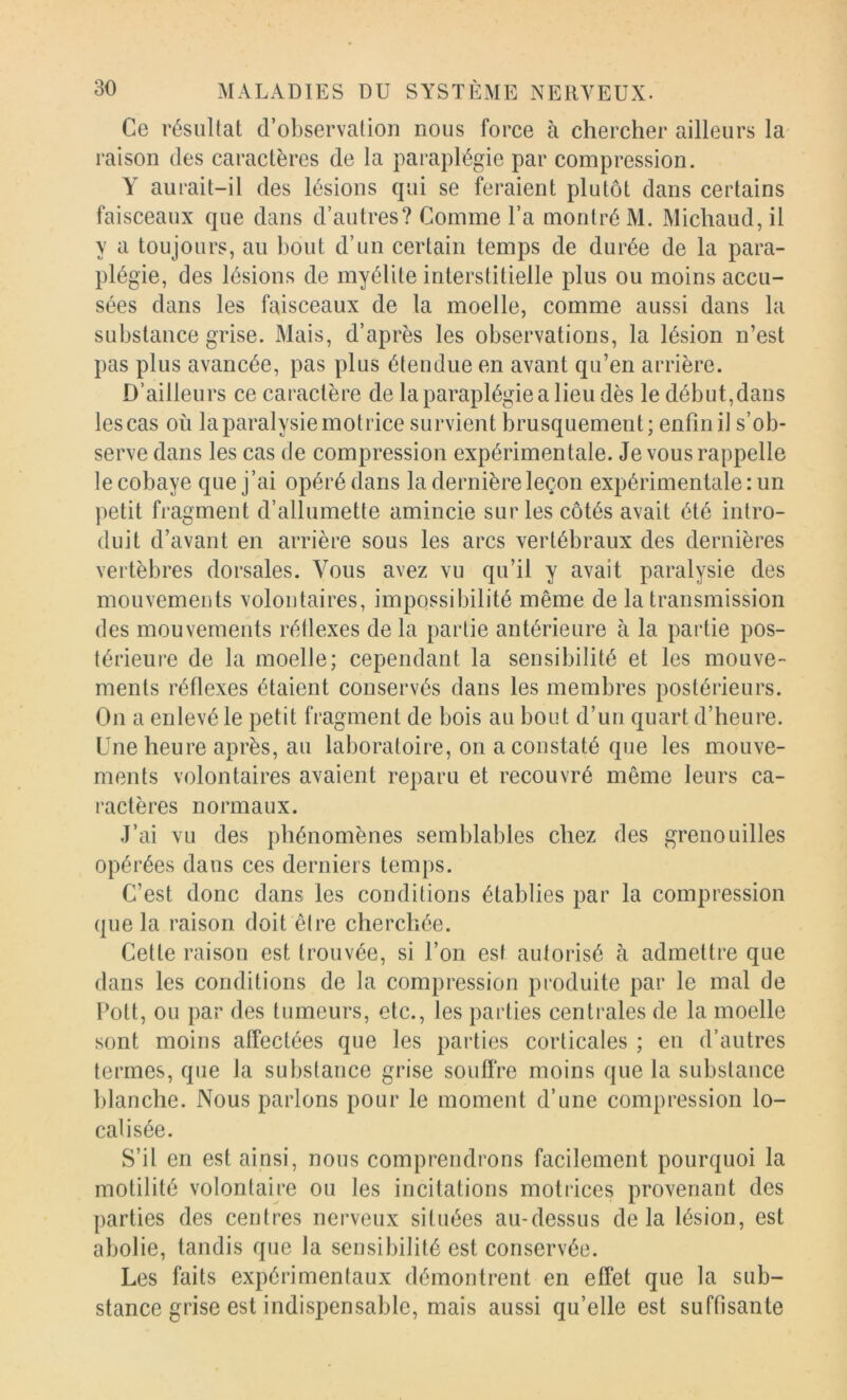 Ce résultat d’observation nous force à chercher ailleurs la- raison des caractères de la paraplégie par compression. Y aurait-il des lésions qui se feraient plutôt dans certains faisceaux que dans d’autres? Comme l’a montré M. Michaud,il y a toujours, au bout d’un certain temps de durée de la para- plégie, des lésions de myélite interstitielle plus ou moins accu- sées dans les faisceaux de la moelle, comme aussi dans la substance grise. Mais, d’après les observations, la lésion n’est pas plus avancée, pas plus étendue en avant qu’en arrière. D’ailleurs ce caractère de la paraplégie a lieu dès le début,dans les cas où la paralysie motrice survient brusquement; enfin il s’ob- serve dans les cas de compression expérimentale. Je vous rappelle le cobaye que j’ai opéré dans la dernière leçon expérimentale: un petit fragment d’allumette amincie sur les côtés avait été intro- duit d’avant en arrière sous les arcs vertébraux des dernières vertèbres dorsales. Vous avez vu qu’il y avait paralysie des mouvements volontaires, impossibilité même de la transmission des mouvements rétlexes de la partie antérieure à la partie pos- térieure de la moelle; cependant la sensibilité et les mouve- ments réflexes étaient conservés dans les membres postérieurs. On a enlevé le petit fragment de bois au bout d’un quart d’heure. Une heure après, au laboratoire, on a constaté que les mouve- ments volontaires avaient reparu et recouvré même leurs ca- ractères normaux. J’ai vu des phénomènes semblables chez des grenouilles opérées dans ces derniers temps. C’est donc dans les conditions établies par la compression que la raison doit ê(re cherchée. Cette raison est trouvée, si l’on est autorisé à admettre que dans les conditions de la compression produite par le mal de Pott, ou par des tumeurs, etc., les parties centrales de la moelle sont moins affectées que les parties corticales ; eu d’autres termes, que la substance grise souffre moins que la substance blanche. Nous parlons pour le moment d’une compression lo- calisée. S’il en est ainsi, nous comprendrons facilement pourquoi la motilité volontaire ou les incitations motrices provenant des parties des centres nerveux situées au-dessus delà lésion, est abolie, tandis que la sensibilité est conservée. Les faits expérimentaux démontrent en effet que la sub- stance grise est indispensable, mais aussi qu’elle est suffisante