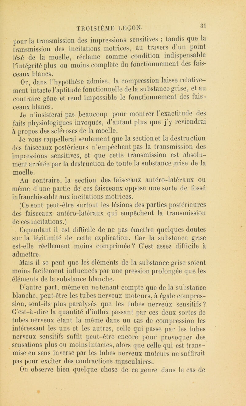 pour la transmission des impressions sensitives ; tandis que la transmission des incitations motrices, au travers d un point lésé de la moelle, réclame comme condition indispensable rintégrité plus ou moins complète du fonctionnement des fais- ceaux blancs. Or, dans Thypotlièse admise, la compression laisse relative- ment intacte l’aptitude fonctionnelle delà substance grise, et au contraire gêne et rend impossible le fonctionnement des fais- ceaux blancs. Je n’insisterai pas beaucoup pour montrer l’exactitude des faits physiologiques invoqués, d’autant plus que j’y reviendrai à propos des scléroses de la moelle. Je vous rappellerai seulement que la section et la destruction des faisceaux postérieurs n’empêchent pas la transmission des' impressions sensitives, et que cette transmission est absolu- ment arrêtée par la destruction de toute la substance grise de la moelle. Au contraire, la section des faisceaux antéro-latéraux ou même d’une partie de ces faisceaux oppose une sorte de fossé infranchissable aux incitations motrices. (Ce sont peut-être surtout les lésions des parties postérieures des faisceaux antéro-latéraux qui empêchent la transmission de ces incitations.) . Cependant il est difficile de ne pas émettre quelques doutes sur la légitimité de cette explication. Car la substance grise est-elle réellement moins comprimée ? C’est assez difficile à admettre. Mais il se peut que les éléments de la substance grise soient moins facilement influencés par une pression prolongée que les élémeîds de la substance blanche. D’autre part, même en ne tenant compte que de la substance blanche, peut-être les tubes nerveux moteurs, à égale compres- sion, sont-ils'plus paralysés que les tubes nerveux sensitifs? C’est-à-dire la quantité d’influx passant par ces deux sortes de tubes nerveux étant la même dans un cas de compression les intéressant les uns et les autres, celle qui passe par les tubes nerveux sensitifs suffit peut-être encore pour provoquer des sensations plus ou moins intactes, alors que celle qui est trans- mise en sens inverse par les tubes nerveux moteurs ne suffirait pas pour exciter des contractions musculaires. Ou observe bien quelque chose de ce genre dans le cas de