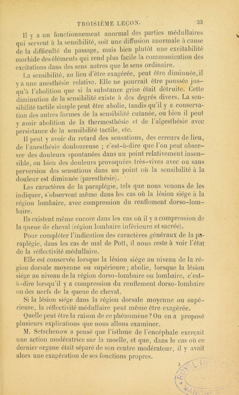 Il Y a un fonclioiinement anormal des parties médullaires . qui servent à la sensibilité, soit une diffusion anormale à cause de la difOculté du passage, mais bien plutôt une excitabilité morbide des éléments qui rend plus facile la communication des excitations dans des sens antres que le sens oïdinaiie. La sensibilité, au lieu d’être exagérée, peut être diminuée, il y a une anesthésie relative. Elle ne pourrait être poussée jus- qu’à l’abolition que si la substance grise était détruite. Cette diminution de la sensibilité existe à des degrés divers. La sen- sil)ilité tactile simple peut être abolie, tandis qu’il y a conserva- tion des autres formes de la sensibilité cutanée, ou bien il peut y avoir abolition de la thermestliésie et de l’algestliésie avec persistance de la sensibilité tactile, etc. Il peut y avoir du retard des sensations, des erreurs de lieu, de l’anesthésie douloureuse ; c’est-à-dire que l’on peut obser- ver des douleurs spontanées dans un point relativement insen- sible, ou bien des douleurs provoquées très-vives avec ou sans perversion des sensations dans un point où la sensibilité à la douleur est diminuée (paresthésie). Les caractères de la paraplégie, tels que nous venons de les indiquer, s’observent même dans les cas où la lésion siège à la région lombaire, avec compression du renllement dorso-lom- baire. Ils existent même encore dans les cas où il y a compression de la queue de cheval (région lombaire inférieure et sacrée). Pour compléter l’indication des caractères généraux de la pa- raplégie, dans les cas de mal de Pott, il nous reste à voir l’état de la rétlectivité médullaire. Elle est conservée lorsque la lésion siège au niveau de la ré- gion dorsale moyenne ou supérieure ; abolie, lorsque la lésion siège au niveau delà région dorso-lombaire ou lombaire, c’est- à-dire lorsqu’il y a compression du renüement dorso-lombaire on des nerfs de la queue de cheval. Si la lésion siège dans la région dorsale moyenne ou supé- rieure, la rétlectivité médullaire peut même être exagérée. Quelle peut être la raison de ce phénomène ? On en a proposé plusieurs explications que nous allons examiner. M. Setschenow a pensé que l’isthme de l’encéphale exerçait une action modératrice sur la moelle, et que, dans le cas où ce dernier organe était séparé de son centre modérateur, il y avait alors une exagération de ses fonctions propres.