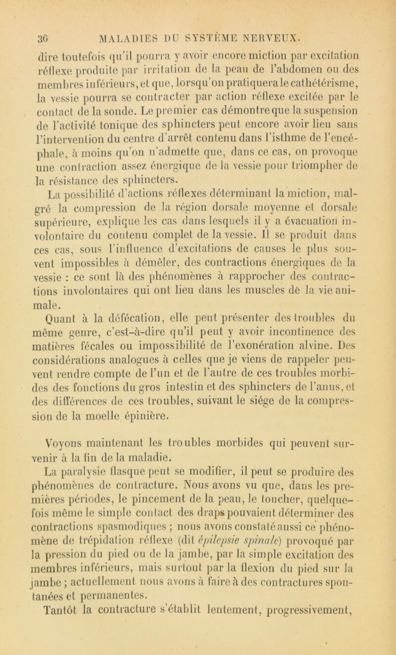 dire toutefois qu’il pourra y avoir encore miction par excitation réflexe produite par irritation de la peau de l’abdomen ou des membres inférieurs, et que, lorsqu’on pratiquerale cathétérisme, la vessie pourra se contracter par action réflexe excitée par le contact de la sonde. Le premier cas démontre que la suspension de l’activité tonique des sphincters peut encore avoir lieu sans rintervention du centre d’arrêt contenu dans l’isthme de l’encé- phale, h moins qu’on n’admette que, dans ce cas, on provoque une contraction assez énergique de la vessie poui‘ triompher de la résistance des sphincters. La possibilité d’actions réflexes déterminant la miction, mal- gré la compression de la région dorsale moyenne et dorsale supérieure, explique les cas dans lesquels il y a évacuation in- volontaire du contenu complet de la vessie. 11 se produit dans ces cas, sous riufluence d’excitations de causes le plus sou- vent impossibles à démêler, des contractions énergiques de la vessie : ce sont là des phénomènes à rapprocher des contrac- tions involontaires qui ont lieu dans les muscles dè la vie ani- male. Quant à la défécation, elle peut présenter des troubles du même genre, c’est-à-dire qu’il peut y avoir incontinence des matières fécales ou impossibilité de l’exonération alvine. Des considérations analogues à celles que je viens de rappeler peu- vent rendre compte de l’un et de l’autre de ces troubles morbi- des des fonctions du gros intestin et des sphincters de l’anus, et des différences de ces troubles, suivant le siège de la compres- sion de la moelle épinière. Voyons maintenant les troubles morbides qui peuvent sur- venir à la fin de la maladie. La paralysie flasque peut se modifier, il peut se produire des phénomènes de contracture. Nous avons vu que, dans les pre- mières périodes, le pincement de la peau, le toucher, quelque- ' fois même le simple contact des draps pouvaient déterminer des contractions spasmodiques ; nous avons conslatéaussi ce phéno- mène de trépidation réflexe (dit épilepsie spmale) provoqué par la pression du pied ou de la jambe, par la simple excitation des membres inférieurs, mais surtout par la flexion du pied sur la jambe ; actuellement nous avons à faire à des contractures spon- tanées et permanentes. Tantôt la contracture s’établit lentement, progressivement.