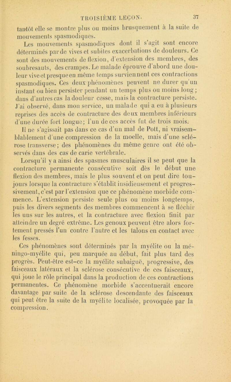 taiïtôt elle se montre plus ou moins brusquement a la suite de mouvements spasmodiques. Les mouvements spasmodiques dont il s’agit sont encore déterminés par de vives et subites exacerbations de douleurs. Ce sont des mouvements de flexion, d’extension des membres, des soubresauts, des crampes. Le malade éprouve d’abord une dou- leur vive et presque en même temps surviennent ces contractions spasmodiques. Ces deux phénomènes peuvent ne durer qu'un instant ou bien persister pendant un temps plus ou moins long- dans d’autres cas la douleur cesse, mais la contracture persiste. J’ai observé, dans mon service, un malade qui a eu à plusieurs reprises des accès de contracture des deux membres inférieurs d’une durée fort longue; l’un de ces accès fut de trois mois. Il ne s’agissait pas dans ce cas d’un mal de Pott, ni vraisem- blablement d’une compression de la moelle, mais d’une sclé- rose transverse; des phénomènes du même genre ont été ob- servés dans des cas de carie vertébrale. Lorsqu’il y a ainsi des spasmes musculaires il se peut que la contracture permanente consécutive soit dès le début une flexion des membres, mais le plus souvent et on peut dire tou- jours lorsque la contracture s’établit insidieusement et progres- sivement, c’est par l’extension que ce phénomène morbide com- mence. L’extension persiste seule plus ou moins longtemps, puis les divers segments des membres commencent à se fléchir les uns sur les autres, et la contracture avec flexion flnit par atteindre un degré extrême. Les genoux peuvent être alors for- tement pressés l’un contre l’autre et les talons en contact avec les fesses. Ces phénomènes sont déterminés par la myélite ou la mé- ningo-myélite qui, peu marquée au début, fait plus tard des progrès. Peut-être est-ce la myélite subaiguë, progressive, des faisceaux latéraux et la sclérose consécutive de ces faisceaux, qui joue le rôle principal dans la production de ces contractions permanentes. Ce phénomène morbide s’accentuerait encore davantage par suite de la sclérose descendante des faisceaux qui peut être la suite de la myélile localisée, provoquée par la compression.