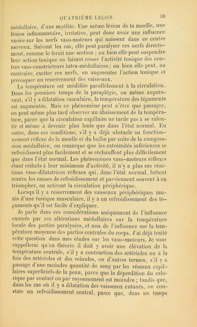 médullaire, d’une myélite. Une même lésion de la moelle, une lésion inüammatoire, irritative, peut donc avoir une intluence variée sur les nerfs vaso-moteurs qui naissent dans ce centre nerveux. Suivant les cas, elle peut paralyser ces nerfs directe- ment, comme le ferait une section ; ou bien elle peut suspendre leur action tonique en faisant cesser l’activité tonique des cen- tres vaso-constricteurs intra-médullaires ; ou bien elle peut, au contraire, exciter ces nerfs, en augmenter l’action tonique et provoquer un resserrement des vaisseaux. La température est modifiée parallèlement à la circulation. Dans les premiers temps de la paraplégie, ou même aupara- vant, s’il y a dilatation vasculaire, la température des téguments est augmentée. Mais ce phénomène peut n’être que passager, on peut même plus tard observer un abaissement de la tempéra- ture, parce que la circulation capillaire ne tarde pas à se ralen- tir et même à devenir plus lente que dans l’état normal. En outre, dans ces conditions, s’il y a déjà obstacle au fonction- nement réflexe de la moelle et du bulbe par suite de la compres- sion médullaire, on remarque que les extrémités inférieures se refroidissent plus facilement et se réchauffent plus difficilement que dans l’état normal. Les phénomènes vaso-moteurs réflexes étant réduits à leur minimum d'activité, il n’y a plus ces réac- tions vaso-dilatatrices réflexes qui, dans l’état normal, luttent contre les causes de refroidissement et parviennent souvent à en triompher, en activant la circulation périphérique. Lorsqu’il y a resserrement des vaisseaux périphériques mu- nis d’une tunique musculaire, il y a un refroidissement des té- guments qu’il est facile d’expliquer. Je parle dans ces considérations uniquement de l’influence exercée par ces altérations médullaires sur la température locale des parties paralysées, et non de l’influence sur la tem- pérature moyenne des parties centrales du corps. J’ai déjà traité cette question dans mes études sur les vaso-moteurs. Je vous rappellerai qu en théorie il doit y avoir une élévation de la température centrale, s il y a contraction des artérioles ou à la fois des artérioles et des veinules, en d’autres termes, s’il y a passage d une moindre quantité de sang par les réseaux capil- laires superficiels de la peau, parce que la déperdition du calo- rique par contact ou par rayonnement est moindre ; tandis que, dans les cas où il y a dilatation des vaisseaux cutanés, on con- state un refroidissement central, parce que, dans un temps