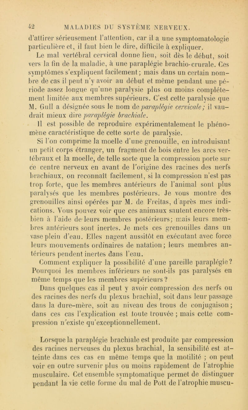 d’atlirer sérieusement raltention, car il a une symptomatologie particulière et, il faut bien le dire, difficile à expliquer. Le mal xerlébral cervical donne lieu, soit dès le début, soit vers la fin de la maladie, à une paraplégie brachio-crurale. Ces symptômes s’expliquent facilement; mais dans un certain nom- bre de cas il peut n’y avoir au début et meme pendant une pé- riode assez longue qu’une paralysie plus ou moins complète- ment limitée aux membres supérieurs. C’est cette paralysie que M. Gull a désignée sous le nom àQ paraplégie cervicale; il vau- drait mieux dire paraplégie brachiale. 11 est possible de reproduire expérimentalement le phéno- mène caractéristique de cette sorte de paralysie. Si l’on comprime la moelle d’une grenouille, en introduisant un petit corps étranger, un fragment de bois entre les arcs ver- tébraux et la moelle, de telle sorte que la compression porte sur ce centre nerveux en avant de Torigine des racines des nerfs l)rachiaux, on reconnaît facilement, si la compression n’est pas trop forte, que les membres antérieurs de l’animal sont plus paralysés que les membres postérieurs. Je vous montre des grenouilles ainsi opérées par M. de Freitas, d après mes indi- cations. Vous pouvez voir que ces animaux sautent encore très- bien à l’aide de leurs membres postérieurs; mais leurs mem- bres antérieurs sont inertes. Je mets ces grenouilles dans un vase plein d’eau. Elles nagent aussitôt en exécutant avec force leurs mouvements ordinaires de natation; leurs membres an- térieurs pendent inertes dans l’eau. Comment expliquer la possibilité d’une pareille paraplégie? Pourquoi les membres inférieurs ne sont-ils pas paralysés en même temps que les membres supérieurs ? Dans quelques cas il peut y avoir compression des nerfs ou des racines des nerfs du plexus brachial, soit dans leur passage dans la dure-mère, soit au niveau des trous de conjugaison; dans ces cas l’explication est toute trouvée ; mais cette com- pression nVxiste qu’exceptionnellement. Lorsque la paraplégie brachiale est produite par compression des racines nerveuses du plexus brachial, la sensibilité est at- teinte dans ces cas en même temps que la motilité ; on peut voir en outre survenir plus ou moins rapidement de l’atrophie musculaire. Cet ensemble symptomatique permet de distinguer pendant la vie cette forme du mal de Pott de l’atrophie muscu-